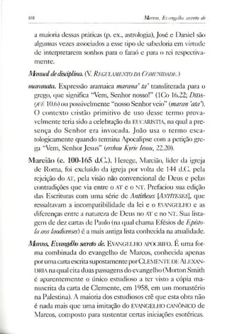 101 Marcos, Evangelho secreto de
a maioria dessas práticas (p. ex., astrologia), José e Daniel são
algumas vezes associados a esse tipo de sabedoria em virtude
de interpretarem sonhos para o faraó e para o rei respectiva­
mente.
Mmualdedisáplina.(V Regulamento da Comunidade.)
manmata. Expressão aramaica marana’ta’transliterada para o
grego, que significa “Vem, Senhor nosso!” (ICo 16.22; Dida-
QUê 10.6)ou possivelmente “nosso Senhorveio” {maran 'ata').
O contexto cristão primitivo de uso desse termo prova­
velmente teria sido a celebração da EUCARISTIA, na qual a pre­
sença do Senhor era invocada. João usa o termo esca-
tologicamente quando termina Apocalipse com a petição gre­
ga “Vem, Senhor Jesus” {erchou Kyrie lesou, 22.20).
Marcião (c. 100-165 d.C.). Herege, Marcião, líder da igreja
de Roma, foi excluído da igreja por volta de 144 d.C. pela
rejeição do AT, pela visão não convencional de Deus e pelas
contradições que via entre o AT e o NT. Prefaciou sua edição
das Escrituras com uma série de Antitheses [ANTÍTESES], que
ressaltavam a incompatibilidade da lei e o EVANGELHO e as
diferenças entre a natureza de Deus no AT e no NT. Sua lista­
gem de dez cartas de Paulo (na qual chama Efésios de Epísto­
la aos laodicenses) é a mais antiga lista conhecida na atualidade.
Marcos,Evangdhosecretode. Evangelho apócrifo. É uma for­
ma combinada do evangelho de Marcos, conhecida apenas
porumacartaescritasupostamenteporClemente de Alexan­
dria naqualcitaduaspassagensdo evangelho (Morton Smith
é aparentemente o único estudioso a ter visto a cópia ma­
nuscrita da carta de Clemente, em 1958, em um monastério
na Palestina). A maioria dos estudiosos crê que esta obra não
é nada mais que uma imitação do EVANGELHO CANÔNICO de
Marcos, composto para sustentar certas iniciações esotéricas.
 