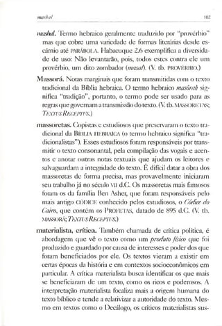 mashal 102
mashal. Termo hebraico geralmente traduzido por “provérbio”
mas que cobre uma variedade de formas literárias desde es­
cárnio até PARÁBOLA. Habacuque 2.6 exemplifica a diversida­
de de uso: Não levantarão, pois, todos estes contra ele um
provérbio, um dito zombador (masal). (V. tb. PROVÉRBIO.)
Massorá. Notas marginais que foram transmitidas com o texto
tradicional da Bíblia hebraica. O termo hebraico masôrah sig­
nifica “tradição”, portanto, o termo pode ser usado para as
regrasquegovernamatransmissãodotexto. (Vtb.MASSORETAS;
T fxw s RííCEPTUS.)
massoretas. Copistas e estudiosos que preservaram o texto tra­
dicional da Bíblia HEBRAICA (o termo hebraico significa “tra­
dicionalistas”). Esses estudiosos foram responsáveis por trans­
mitir o texto consonantal, pela compilação das vogais e acen­
tos e anotar outras notas textuais que ajudam os leitores e
salvaguardam a integridade do texto. É difícil datar a obra dos
massoretas de forma precisa, mas provavelmente iniciaram
seu trabalho já no século VII d.C. Os massoretas mais famosos
foram os da família Ben Asher, que foram responsáveis pelo
mais antigo CÓDICE conhecido pelos estudiosos, o Códicedo
Cairo, que contém os PROFETAS, datado de 895 d.C. (V. tb.
MASSORÁ;TeXTUSReCEPTUS.)
materialista, crítica. Também chamada de crítica política, é
abordagem que vê o texto como um produtofísico que foi
produzido e guardado porcausa de interesses e poder dos que
foram beneficiados por ele. Os textos vieram a existir em
certas épocas da história e em contextos socioeconômicos em
particular. A crítica materialista busca identificar os que mais
se beneficiaram de um texto, como os ricos e poderosos. A
interpretação materialista focaliza mais a origem humana do
texto bíblico e tende a relativizar a autoridade do texto. Mes­
mo em textos como o Decálogo, os críticos materialistas sus-
 