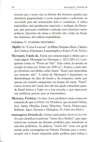103 mensageiro, fórmula do
tentam que o texto visa os direitos dos homens casados que
detinham propriedades e eram respeitados o suficiente na
sociedade para dar testemunho falso e verdadeiro. A crítica
materialista está geralmente associada a teólogos da liberta­
ção, que procuram combinar a teologia com interesses socio-
políticos. Questões de classe e GÊNERO são a linha de frente
dos interesses dos críticos materialistas.
m áxim a. (V.aforismo; provérbio.)
Mgillôt.Os “Livros Festivais” da BíbliaHebraica(Rute, Cântico
dosCânticos, Eclesiastes, Lamentações,e Ester). (Vtb. Tanak.)
Memeptá, Esteia de. Esteia em comemoração à vitória que o
faraó egípcio Merneptá (ou Meneptá, c. 1213-1203 a.C.) con­
quistou contra os “Povos do Mar”. Esta esteia, levantada no
templo do faraó em Tebas em 1209 a.C., fornece a mais anti­
ga referência não-bíblica sobre Israel: “Israel está depredada;
sua semente não”. A esteia de Merneptá é importante na
determinação da data do êxodo e da conquista, ainda que
apenas em sentido comparativo no tempo da esteia, “Israel”
estava na terra de Canaã. Isto não nos ajuda a descobrir quan­
do Israel deixou o Egito ou a rota tomada, o que representa
um problema perene para os historiadores.
Menores, Profetas. Os doze livros proféticos (mais curtos em
extensão do que os PROFETAS M aiores), que incluem Oséias,
Joel, Amós, Obadias, Jonas, Miquéias, Naum, Habacuque,
Sofonias, Ageu, Zacarias e Malaquias. (V. LlVRODOSDOZE.)
mensageiro, fórmula do.Termo usado pelos críticos da fo r­
ma para classificaras palavras “Assim diz o Senhor”,que repe­
tidamente ocorrem no discurso profético para introduzir os
oráculos proféticos. As palavras “assim diz” eram em geral
usadas pelos mensageiros no Oriente Próximo para a comu­
nicação oral e foram adaptadas pelos profetas para indicar a
 