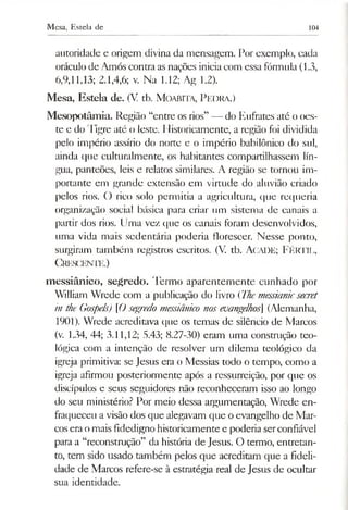 Mesa, Esteia de 104
autoridade e origem divina da mensagem. Por exemplo, cada
oráculode Amós contra asnações iniciacom essa fórmula (1.3,
6,9,11,13; 2.1,4,6; v. Na 1.12; Ag 1.2).
Mesa, Esteia de. (V. tb. M oabita, Pedra.)
Mesopotâmia. Região “entre os rios” — do Eufrates até o oes­
te e do Tigre até o leste. Historicamente, a região foi dividida
pelo império assírio do norte e o império babilónico do sul,
ainda que culturalmente, os habitantes compartilhassem lín­
gua, panteões, leis e relatos similares. A região se tornou im­
portante em grande extensão em virtude do aluvião criado
pelos rios. O rico solo permitia a agricultura, que requeria
organização social básica para criar um sistema de canais a
partir dos rios. Uma vez que os canais foram desenvolvidos,
uma vida mais sedentária poderia florescer. Nesse ponto,
surgiram também registros escritos. (V. tb. AcADE; F é rtil,
C rescente.)
messiânico, segredo. Termo aparentemente cunhado por
William Wrede com a publicação do livro {Themessianicsecret
in the Gospels) [Osegredo messiânico nosevangelhos] (Alemanha,
1901). Wrede acreditava que os temas de silêncio de Marcos
(v. 1.34, 44; 3.11,12; 5.43; 8.27-30) eram uma construção teo­
lógica com a intenção de resolver um dilema teológico da
igreja primitiva: se Jesus era o Messias todo o tempo, como a
igreja afirmou posteriormente após a ressurreição, por que os
discípulos e seus seguidores não reconheceram isso ao longo
do seu ministério? Por meio dessa argumentação, Wrede en­
fraqueceu a visão dos que alegavam que o evangelho de Mar­
cosera omais fidedigno historicamente e poderia serconfiável
para a “reconstrução” da história de Jesus. O termo, entretan­
to, tem sido usado também pelos que acreditam que a fideli­
dade de Marcos refere-se à estratégia real de Jesus de ocultar
sua identidade.
 