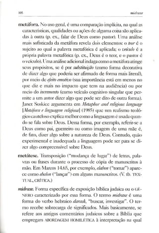 105 midraxe
metáfora. No usogeral, é uma comparação implícita, na qual as
características, qualidades ou ações de algumacoisasãoaplica­
das à outra (p. ex., falar de Deus como pastor). Uma análise
mais sofisticada da metáfora revela dois elementos: o teoré o
sujeito ao qual a palavra metafórica é aplicada; o veículo é a
própria palavra metafórica (p. ex., Deus é o teor, e o pastor é
oveículo).Umaanáliseadicionalindagacomoametáforaatinge
seus propósitos, se é por substituição (como forma decorativa
de dizer algo que poderia ser afirmado de forma mais literal),
por meio de efeitoemotivo (sua importância está em menos no
que diz e mais no impacto que tem na audiência) ou por
meio do incremento (como veículo cognitivo singular que per­
mite a um autor dizer algo que pode ser dito de outra forma).
Janet Soskice argumenta em Metaphorand reli&ous langjiage
[.Metáfora elingtiagem religiosa] (1985) que um realismo teoló­
gicocautelosoexplica melhorcomoalinguagem é usadaquan­
do se fala sobre Deus. Dessa forma, por exemplo, referir-se a
Deus como pai, guerreiro ou como imagem de uma mãe é,
de fato, dizer algo sobre a natureza de Deus. Contudo, quão
experimental e inadequada a linguagem pode ser para se di­
zer algo compreensível sobre Deus.
metátese. Transposição (“mudança de lugar”) de letras, pala­
vras ou frases durante o processo de cópia de manuscritos à
mão. Em Marcos 14.65, por exemplo, elabon (“tomar”) apare­
ce como ebalon (“lançar”)em alguns manuscritos. (V tb. TEX­
TUAL, CRÍTICA.)
midraxe. Forma específica de exposição bíblica judaica ou o GÊ­
NERO caracterizado por essa forma. O termo midraxe é uma
forma do verbo hebraico darash, “buscar, investigar”. O ter­
mo recebe sobrecarga de significados. Mais basicamente, se
refere aos antigos comentários judaicos sobre a Bíblia que
empregam ABORDAGEM HOMILÉTICA à interpretação na qual
 