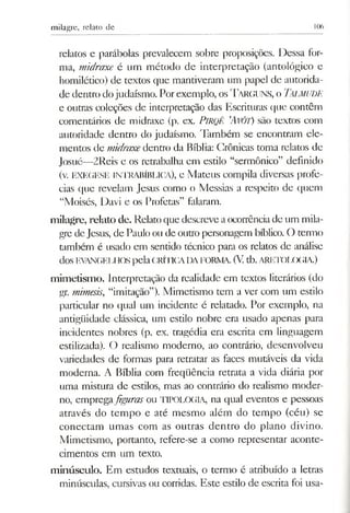 milagre, relato de 106
relatos e parábolas prevalecem sobre proposições. Dessa for­
ma, midraxe é um método de interpretação (antológico e
homilédco) de textos que mantiveram um papel de autorida­
de dentro dojudaísmo. Porexemplo, osTARGUNS, o TaLMUDE
e outras coleções de interpretação das Escrituras que contêm
comentários de midraxe (p. ex. PlRQÊ ’AVÔT) são textos com
autoridade dentro do judaísmo. Também se encontram ele­
mentos de midraxedentro da Bíblia: Crônicas toma relatos de
Josué—2Rcis e os retrabalha em estilo “sermônico” definido
(v. EXEGESE INTRABÍBLICA), e Mateus compila diversas profe­
cias que revelam Jesus como o Messias a respeito de quem
“Moisés, Davi e os Profetas” falaram.
milagre, relato de. Relato que descreve aocorrênciade um mila­
gre deJesus, de Paulo ou de outropersonagem bíblico. O termo
também é usado em sentido técnico para os relatos de análise
dos EVANGELHOSpelaCRÍTICADAFORNIA. (V tb.ARETOLOGIA.)
mimetismo. Interpretação da realidade em textos literários (do
gr. mimesis, “imitação”). Mimetismo tem a ver com um estilo
particular no qual um incidente é relatado. Por exemplo, na
antigüidade clássica, um estilo nobre era usado apenas para
incidentes nobres (p. ex. tragédia era escrita em linguagem
estilizada). O realismo moderno, ao contrário, desenvolveu
variedades de formas para retratar as faces mutáveis da vida
moderna. A Bíblia com freqüência retrata a vida diária por
uma mistura de estilos, mas ao contrário do realismo moder­
no, empregafiguras ou TIPOLOGIA, na qual eventos e pessoas
através do tempo e até mesmo além do tempo (céu) se
conectam umas com as outras dentro do plano divino.
Mimetismo, portanto, refere-se a como representar aconte­
cimentos em um texto.
minúsculo. Em estudos textuais, o termo é atribuído a letras
minúsculas, cursivas ou corridas. Este estilo de escrita foi usa­
 