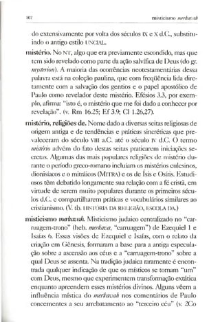 107 misticismo merkavah
do extensivamente por volta dos séculos IX e X d.C., substitu­
indo o antigo estilo UNCIAL.
mistério. No NT, algo que era previamente escondido, mas que
tem sido revelado como parte da ação salvíficade Deus (do gr.
mysterion). A maioria das ocorrências neotestamentárias dessa
palavra está na coleção paulina, que com freqüência lida dire­
tamente com a salvação dos gentios e o papel apostólico de
Paulo como revelador deste mistério. Efésios 3.3, por exem­
plo, afirma: “isto é, o mistério que me foi dado a conhecer por
revelação”, (v. Rm 16.25; Ef 3.9; Cl 1.26,27).
mistério, religiões de. Nome dado a diversas seitas religiosasde
origem antiga e de tendências e práticas sincréticas cjue pre­
valeceram do século VIII a.C. até o século IV d.C. O termo
mistério advém do fato destas seitas praticarem iniciações se­
cretas. Algumas das mais populares religiões de mistério du­
rante operíodo greco-romano incluíam os mistérios eulesinos,
dionisíacos e o mitráicos (Mitra) e os de Isis e Osíris. Estudi­
osos têm debatido longamente sua relação com a fé cristã, em
virtude de serem muito populares durante os primeiros sécu­
los d.C. e compartilharem práticas e vocabulários similares ao
cristianismo. (V. tb. HISTÓRIA DARELIGIÃO, ESCOLA DA.)
m isticism o merkavah. Misticismo judaico centralizado no “car-
ruagem-trono” (heb. merkaoa, “carruagem”) de Ezequiel 1 e
Isaías 6. Essas visões de Ezequiel e Isaías, com o relato da
criação em Gênesis, formaram a base para a antiga especula­
ção sobre a ascensão aos céus e a “carruagem-trono” sobre a
qual Deus se assenta. Na tradiçãojudaica raramente é encon­
trada qualquer indicação de que os místicos se tornam “um”
com Deus, mesmo que experimentem transformação extática
enquanto apreendem esses mistérios divinos. Alguns vêem a
influência mística do merkavah nos comentários de Paulo
concernentes a seu arrebatamento ao “terceiro céu” (v. 2Co
 