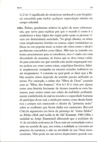 mito 108
12.2-4). O significado do misticismo merkauahé com freqüên­
cia estendido para incluir qualquer especulação mística no
campo celestial.
mito. Relato, geralmente relativo às ações de seres sobrenatu­
rais, que serve para explicar por que o mundo é como é e
estabelecer a base lógica das regras pelas quais as pessoas vi­
vem em determinada sociedade. No grego clássico, os mitos
eram simplesmente histórias ou tramas, sejam verdadeiras ou
falsas; no uso popular atual, os mitos são vistos como o ideal e
geralmente entendidos como falsos. Mito tem se tornado um
termo proeminente para os estudiosos, mas é usado em uma
diversidade de maneiras, de forma que se deve tomar cuida­
do para entender em que sentido está sendo empregado (mi­
tos podem ser, entre outras coisas, arquétipos literários, faláci­
as amplamente arraigadas ou mesmo mundos realísticos ou
até imaginários). A extensão na qual pode se dizer que a Bí­
blia contém mitos depende do sentido preciso atribuído ao
termo. Por exemplo, o relato dos “filhos de Deus” casando
com as “filhas dos homens” (Gn 6.1-4) é visto por alguns
como uma história fascinante de deuses casando-se com hu­
manos, para outros como um relato da realidade profunda­
mente estabelecida do mal no mundo e acapacidade humana
de participar desse mal, e ainda por outros, como alusão histó­
rica a antigos reis exercendo o direito da “primeira noite”
sobre as mulheres que foram dadas em casamento. Brevard
CHILDS argumenta em favor da presença de “mitos falidos”
na Bíblia (Myth and rea/ity in the Old Testament., 1960 [Miro e
realidade no Antigo Testamento]) afirmando que a realidade do
ATda atividade redentora de Deus está em contradição com o
mito no sentido de que, nos mitos, a realidade se encontra no
processo da natureza, e não na atividade de um Deus trans­
cendente. Mito pode ser um termo depreciativo quando usa­
 
