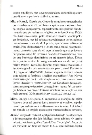 109 Mixná
do por estudiosos, mas deve-se estar alerta ao sentido que um
estudioso em particular atribui ao termo.
Mito e Ritual, Escola do. Gmpo de estudiosos caracterizados
por abordagem ao AT que busca explicar um texto com base
na religião comparativa, especialmente nos padrões funda­
mentais que permeiam as religiões do antigo Oriente Próxi­
mo. Essa escola surgiu pelo interesse e escritos de antropólo­
gos britânicos, mas foi adotada especialmente por estudiosos
escandinavos da escola de Uppsala, que levaram adiante as
teorias. Esta abordagem vê o CULTO como central no entendi­
mento da maior parte do AT, argumentando que as práticas e
perspectivas do culto formam abase dos textos religiosos, mais
do que interesses doutrinários ou até mesmo éticos. Dessa
forma, os rituais de culto asseguram o bem-estar do povo, e os
relatos (MITOS) recitados durante esses rituais revelavam o
ímpeto original e geralmente sazonal para o ritual. Por exem­
plo, Sigmund MOWINCKEL buscou explicar diversos salmos
com relação a festivais israelitas específicos (Ano-Novo;
ENTRONIZAÇÃO etc.) e não simplesmente com base em suas
formasliterárias(v. FORMA, CRÍTICADA). Estudiosos dessaesco­
lasustentam que é possível conseguir um retrato fiel das cren­
ças bíblicas nos ritos e festivais israelitas em relação ao seu
meio cultural. (V. tb. HISTÓRIA DA RELIGIÃO, ESCOLA DA.)
Mitra. Antigo deus persa. O mitraísmo, a adoração de Mitra
(como o deus sol em sua forma romana), se espalhou rapida­
mente por todo o Império Romano durante o século I, talvez
em virtude de ter sido adotado por muitos soldados romanos.
Mbrná.Coleção de material legaljudaico baseado nas discussões
e interpretações das leis bíblicas pelos rabinos. O termo
hebraico mishnah significa “estudo” ou “repetição”. Antes de
ser transcrito no final do século II d.C., este material existia
 