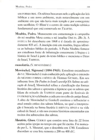 Moabita, Pedra 110
em FORMAORAL. Os rabinos buscavam nele aaplicaçãodas leis
bíblicas a um novo ambiente, mais notavelmente em um
ambiente em que não havia mais templo e por conseguinte
sem sacrifícios. O Mixná é o centro de outra tradição rabínica
fundamental que está conservada no Talmude.
Moabita, Pedra. Monumento em comemoração à campanha
do rei moabita Mesa contra o rei israelita Onri (v. 2Rs 3). A
ESTELA foi descoberta em 1868 e é datada de aproxima­
damente 835 a.C. A inscrição está em moabita, língua idênti­
ca ao hebraico bíblico do período. A Pedra Moabita fornece
aos estudiosos fonte de informação concernente à língua e à
história de Israel à parte do texto bíblico e menciona o Deus
de Israel, Yahweh.
m onolatria. (V. HENOTEÍSMO.)
Mowinckel, Sigmund (1884-1965). Estudioso escandinavo
do NT. Mowinckel é mais conhecido pela aplicaçãoe extensão
do MÉTODO FORMAL-CRÍTICO de Herman GüNKEL. Em seu
influente livro ThePsalmsinIsraePsworship [OsSalmosnaado­
ração deIsrael], Mowinckel refina a classificação das formas
literárias dos salmos e apresenta a hipótese que os salmos que
falam do reinado de YAHWEH eram parte de festivais de
ENTRONIZAÇÃOcelebrados acadaano nocultodoantigo Israel.
A obra de Mowinckel (e Gunkel) continua a influenciar o
atual estudo crítico dos salmos bíblicos, no qual a interpreta­
ção é buscada na forma literária (LAMENTO; HINO) e na vida
cultual de Israel, e não nos eventos históricos encontrados em
muitos dos sobrescritos dos salmos.
Muratório, Cânon. Códice que contém uma lista de 22 livros
aceitos pelas igrejas no tempo em que foi escrito. Foi nomea­
do por L. A. Muratori, que o descobriu em 1740. Estudiosos
discordam se essa lista remonta a 200 ou 400 d.C.
 