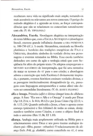 Alexandrina, Escola 12
receberam nova vida ou significado mais amplo, tornando-os
mais acessíveis ou relevantes aos novos contextos. O perigo do
método alegórico é a agressão ao texto, ao forçar correspon­
dências que não se relacionam ou concordam naturalmente
com ele. (V. tb. TIPOLOGIA.)
Alexandrina, Escola. Abordagem alegórica na interpretação
dotexto bíblico que, com a ESCOLAAntioquena (abordagem
literal), exerceu grande influência durante a ERA PATRÍSTICA
(c. 100-750 d.C.). A escola Alexandrina, enraizada na filosofia
platônica e herdeira das tradições exegéticas de FlLO e
O rÍGENES, descobriu símbolos da verdade divina nos perso­
nagens e eventos retratados na Bíblia. Essa escola também
defendeu um curso de ação e teologia cristã que com fre­
qüência foi além do próprio texto. Os adeptos empregavam o
MÉIODO ALEGÓRICO de interpretação, que foi uma tentativa
de tratar os termos do AT para o uso cristão; a abordagem
adotou a convicção que toda Escritura é divinamente inspira­
da, e portanto, eventos históricos ensinam verdades divinas, e
as passagens intelectualmente desagradáveis (p. ex., passa­
gens com linguagem antropomórfica e outras afins) não de­
vem ser entendidas literalmente. (V. tb. SENSUS PLENIOR.)
alfa e ômega. Primeira (alfa) e última (ômega) letra do alfabeto
grego. A frase “Eu sou o Alfa e o Ômega” é usada por Deus
(Ap 1.8; 21.6; v. Is 44.6; 48.12) e porJesus Cristo (Ap 22.13; v.
tb. 1.17; 2.8). Quando atribuída aJesus, a frase o aponta como
começo (primeiro) e fim (último) de todas as coisas, desig-
nando-o também como Criador, e como o objeto final de
todo o universo (Rm 11.36; Ef 1.10).
aliança. Analogia mais amplamente utilizada na Bíblia para o
relacionamento entre Deus e seu povo (outras analogias in­
cluem pai—filho, pastor—rebanho). O relacionamento de ali­
ança (heb. Ifrít, gr. diathekê), como concebido no AT, é uma
 
