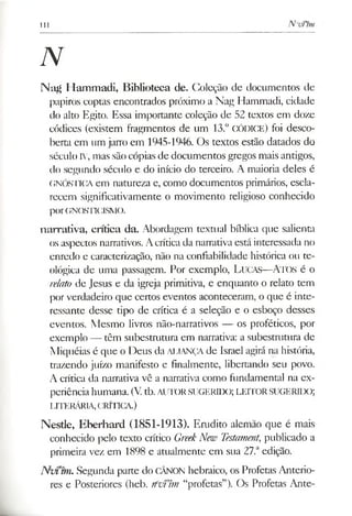 111 N evt’tm
N
Nag Hammadi, Biblioteca de. Coleção de documentos de
papiros coptas encontrados próximo a Nag Hammadi, cidade
do alto Egito. Essa importante coleção de 52 textos em doze
códices (existem fragmentos de um 13.° CÓDICE) foi desco­
berta cm um jarro em 1945-1946. Os textos estão datados do
século IV, mas sãocópias de documentos gregos mais antigos,
do segundo século e do início do terceiro. A maioria deles é
GNÓSTICA em natureza e, como documentos primários, escla­
recem significativamente o movimento religioso conhecido
porGNQSTICISMO.
narrativa, crítica da. Abordagem textual bíblica que salienta
os aspectos narrativos. Acrítica da narrativa está interessada no
enredo e caracterização, não na confiabilidade histórica ou te­
ológica de uma passagem. Por exemplo, Lucas— A tos é o
relato de Jesus e da igreja primitiva, e enquanto o relato tem
por verdadeiro que certos eventos aconteceram, o que é inte­
ressante desse tipo de crítica é a seleção e o esboço desses
eventos. Mesmo livros não-narrativos — os proféticos, por
exemplo — têm subestrutura em narrativa: a subestrutura de
Miquéias é que o Deus da ALIANÇAde Israel agirá na história,
trazendo juízo manifesto e finalmente, libertando seu povo.
A crítica da narrativa vê a narrativa como fundamental na ex­
periênciahumana. (V.tb.AUTORSUGERIDO; LEITORSUGERIDO;
LITERÁRIA,CRÍTICA.)
Nestíe, Eberhard (1851-1913). Erudito alemão que é mais
conhecido pelo texto crítico GreekNew Testament, publicado a
primeira vez em 1898 e atualmente em sua 27.aedição.
N vim i. Segunda parte do CÂNON hebraico, os Profetas Anterio­
res e Posteriores (heb. rfvfim “profetas”). Os Profetas Ante­
 