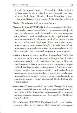 Nicéia, Concílio de 112
riores incluem Josué, Juizes, 1e 2Samuel, 1e 2Reis. Os Profe­
tas Posteriores incluem Isaías, Jeremias, Kzcquicl e os Doze
(Oséias, Joel, Amós, Obadias, Jonas, Miquéias, Naum,
Habacuque, Sofonias,Ageu,Zacarias,Malaquias).(V.tb. Tanak.)
Nicéia, Concílio de. V. Concílio de N icéia.
Nicolau de Lira (1270-1349). Intérprete medieval da Bíblia.
Estudou hebraico e se familiarizou com os comentários judai­
cos, particularmente os de Rashi (ele podia citar interpreta­
ções judaicas contrárias às dos pais da igreja primitiva). Seu
interesse no sentido literal em vez do alegórico muitas vezes o
fez receber altas considerações por alguns comentaristas atuais,
uma vez que levava em consideração o sentido “místico” de
uma passagem quando essa estava fundamentada no literal.
Seu comentário das Escrituras foi o primeiro a ser impresso.
noétiea, aliança. Aliança que Deus fez com Noé (Gn 9), No
pensamento judaico, uma vez que a aliança noétiea foi feita
com toda a criação e não exclusivamente com os filhos de
Israel, os gentios são responsáveis apenas em seguir as estipu­
laçõesdessaaliança,e nãodaaliançamosaica.A aliança noétiea
é muito simples, sem a complexidade e sutileza das alianças
mosaicae davídica,já que testifica o compromisso e relaciona­
mento divino ao processo natural e de governo da criação (o
arco-íris se tornou o “sinal” da aliança). (V. tb. JERUSALÉM,
Concílio de.)
nommasacra. “Nomes sagrados”,em latim. Na cópia de antigos
manuscritos do NT, nomes e títulos sagrados, como Deus, Je­
sus, Cristo e Filho, foram abreviados ou contraídos para eco­
nomizar espaço e tempo (p. ex, Deus: qeoV = QS; Cristo:
CristoV = CS).
Noth, Martin (1902-1968). Estudioso alemão do AT. Noth é
afamadopela teoriadaH istória D euteronomística,naqual
 