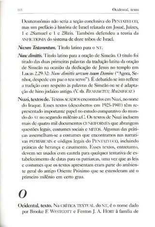113 Ocidental, texto
Deuteronômio não seria a seção conclusiva do PENTATEUCO,
mas vimprefácio à história de Israel relatada em Josué, Juizes,
1 e 2Samuel e l e 2Reis. Também defendeu a teoria da
ANFICTIONIA do sistema de doze tribos de Israel.
N)vimi TesUmentum. Título latino para o Nr.
Num dimittis. Título latino para a oração de Simeão. O título foi
tirado das duas primeiras palavras da tradução latina da oração
de Simeão na ocasião da dedicação de Jesus no templo em
Lucas 2.29-32: Nunedimittisservum tuum Domine(“Agora, Se­
nhor, despede em paz oteu servo”). E debatido se istoreflete
a tradição com respeito às palavras de Simeão ou se é adapta­
ção de hinojudaico antigo. (V. tb. BENEDIcruS; MAGNIFICAI.)
Nuzi, textosde.TextosACÁDIOSencontradosem Nuzi, nonorte
do Iraque. Esses textos (descobertos em 1925-1941) têm re­
presentado importante papel no estudo comparativo do mun­
do do ATno segundo milênio a.G. Os textos de Nuzi incluem
mais de quatro mil documentos CUNEIFORMES que abrangem
questões legais, costumes sociais e MITOS. Algumas das práti­
cas assemelham-se a costumes que encontramos nas narrati­
vas PATRIARCAIS e códigos legais do PENTATEUCO, incluindo
práticas de herança e casamento. Esses textos, entretanto,
devem ser usados com cautela para qualquer tentativa de es­
tabelecimento de datas para os patriarcas, uma vez que as leis
e costumes que os textos apresentam eram parte do ambien­
te geral do antigo Oriente Próximo que se estenderam até o
primeiro milênio em certo grau.
Ocidental, texto. Na CRÍTICA TEXTUAL do NT, é o nome dado
por Brooke F. WESTCOTT e Fenton J. A. HORT à família de
 