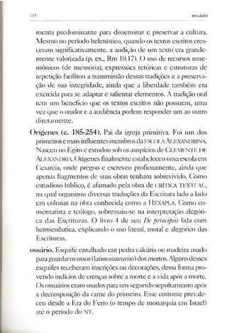 115 ossário
menta predominante para disseminar e preservar a cultura.
Mesmo no período helenístico, quando os textos escritos cres­
ceram significativamente, a audição de um texto era grande­
mente valorizada (p. ex., Rm 10.17). O uso de recursos mne­
mónicos (de memória), expressões retóricas e estruturas de
repetição facilitou a transmissão dessas tradições e a preserva­
ção de sua integridade, ainda que a liberdade também era
exercida para se adaptar e salientar elementos. A tradição oral
tem um benefício que os textos escritos não possuem, uma
vez que o orador e a audiência podem responder um ao outro
diretamente.
Orígenes (c. 185-254). Pai da igreja primitiva. Foi um dos
primeirosemaisinfluentesmembrosdaescola Alexandrina.
Nasceu no Egito e estudou sobosauspícios de CLEMENTE DE
Alexandria.Orígenesfinalmenteestabeleceu umaescolaem
Cesaréia, onde pregou e escreveu proficuamente, ainda que
apenas fragmentos de suas obras tenham sobrevivido. Como
estudioso bíblico, é afamado pela obra de CRÍTICATEXTUAL,
na qual organizou diversas traduções da Escritura lado a lado
em colunas na obra conhecida como a HÉXAPLA. Como co­
mentarista e teólogo, sobressaiu-se na interpretação alegóri­
ca das Escrituras. O livro 4 de seu Deprincipiis lida com
hermenêutica, explicando o uso literal, moral e alegórico das
Escrituras.
ossário. Esquife entalhado em pedra calcária ou madeira usado
paraguardarosossos(latimossurarius)dosmortos.Algunsdesses
esquifes receberam inscrições ou decorações, dessa forma pro­
vendo indícios de crenças sobre a morte e avida após a morte.
Osossuárioseram usados para um segundo sepultamento após
a decomposição da carne do primeiro. Esse costume prevale­
ceu desde a Era do Ferro (o tempo de monarquia em Israel)
até o período do NT.
 