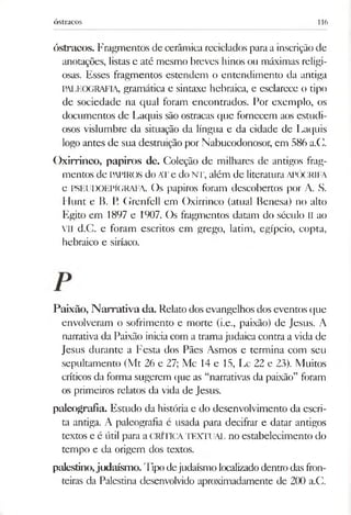 óstracos 116
óstracos. Fragmentos de cerâmica reciclados para a inscriçãode
anotações, listas e até mesmo breves hinos ou máximas religi­
osas. Esses fragmentos estendem o entendimento da antiga
PALEOGRAFIA, gramática e sintaxe hebraica, e esclarece o tipo
de sociedade na qual foram encontrados. For exemplo, os
documentos de Laquis são ostracas que fornecem aos estudi­
osos vislumbre da situação da língua e da cidade de Laquis
logo antes de sua destruição por Nabucodonosor, em 586 a.C.
Oxirrinco, papiros de. Coleção de milhares de antigos frag­
mentos de PAPIROS do ATe do NT, além de literatura APÓCRIFA
e PSEUDOEPÍGRAFA. Os papiros foram descobertos por A. S.
Hunt e B. I'. Grenfell em Oxirrinco (atual Benesa) no alto
Egito em 1897 e 1907. Os fragmentos datam do século II ao
VII d.C. e foram escritos em grego, latim, egípcio, copta,
hebraico e siríaco.
Paixão, Narrativa da. Relato dos evangelhos dos eventos que
envolveram o sofrimento e morte (i.e., paixão) de Jesus. A
narrativa da Paixão inicia com a tramajudaica contra a vida de
Jesus durante a Festa dos Pães Asmos e termina com seu
sepultamento (Mt 26 e 27; Mc 14 e 15, Lc 22 e 23). Muitos
críticos da forma sugerem que as “narrativas da paixão” foram
os primeiros relatos da vida de Jesus.
paleografia. Estudo da história e do desenvolvimento da escri­
ta antiga. A paleografia é usada para decifrar e datar antigos
textos e é útil para a CRÍTICATEXTUAL no estabelecimento do
tempo e da origem dos textos.
palestino,judaísmo. Tipo dejudaísmo localizadodentro das fron­
teiras da Palestina desenvolvido aproximadamente de 200 a.C.
 