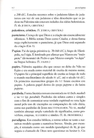 117 paradigma
a 200 d.C. Estudos recentes sobre o judaísmo falam de juda-
ísmos em vez de um judaísmo e têm descoberto que os ju­
deus na Palestina não estavam isolados das idéias helenísticas.
(V. tb. JUDEUS, CRISTÃOS.)
palestinos, cristãos. (V JUDEUS, cristãos.)
panteísmo. Crença de que Deus e a criação sãoessencialmente
idênticos. A Bíblia retrata Deus como Criador, e dessa forma
nega explicitamente o panteísmo, já que Deus está separado
da criação (Gn 1).
Papias. Pai da igreja primitiva (c. 70-160 d.C.), bispo de Hierá-
polis, na Frigia. E lembrado porafirmar que Marcos era “intér­
prete” (henneneutes) de Pedro e que Mateus compôs “os logia"
na língua hebraica. (V. LOGION.)
papiro. Palmeira aquática alta que cresce no delta do Nilo no
Egito e era usada como material de escrita de mesmo nome.
O papiro foi a principal superfície de escrita ao longo de todo
o mundo mediterrâneo do século IV a.C. até o século vil d.C.
Os primeiros manuscritos gregos do NT foram escritos em
papiro. A palavra papel deriva do grego papyros e do latim
papyrus.
parábola.Formaliteráriacomumencontrada noAT(heb.mashal)
e no NT (gr. parabole). Parábolas são relatos curtos e simples
com o fim de comunicar uma verdade espiritual ou uma lição
moral pelo uso de exemplos ou comparações da vida diária,
como nas parábolas de Jesus nos EVANGELHOS. No AT, mashal
também abrange ampla variedade de significados, como pro­
vérbios, enigmas, ALEGORIAS e símiles. (V tb. PROVÉRBIOS.)
paradigma. Em estudos bíblicos, o termo refere-se tanto a nar­
rativas modelo quanto a narrativas breves. Abraão, por exem­
plo, é retratado como um modelo (paradigma) de fé, já que
seguiu o chamado de Deus sem questionar ou hesitar (v. Gn
 