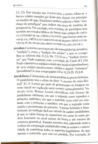 12; 22). Km estudos dos EVANGELHOS, o termo refere-se a
breves relatos contados por Jesus para afirmar um princípio
ou modelo de ação. Estudiosos também utilizama frase “mu­
dança de paradigma” para indicar uma troca de modelos dc
perspectivas. Por exemplo, uma mudança de paradigma tem
ocorrido nos estudos bíblicos de formas maisantigas de CRÍTI­
CALI 1krária (p. cx., CRÍTICADAfonte) paraformas mais no­
vas(p. ex.,(-RÍIICADANARRATIVAouatémesmoCRÍTICAFEMI­
NISTA). (V.tb.APOTEGMA;PRONUNCIAMENTO,RELATODE.)
parádosis.(.ostumesoucrençasquesãotransmitidas(gr.paradosis,
tradição ), como a “tradição dos anciãos” a que os evange­
lhos se referem (Mt 15.2,3; Mc 7.5,13) ou a “tradição huma­
na” que Paulo contrasta com a revelação de Cristo (Cl 2.8).
Paulovalorizavaastradiçõescristãsquerecebeu (paralambano)
de seus antigos predecessores cristãos e depois “entregou”
(paradidomi) às suas congregações (ICo 11.23-25; 15.3,4).
paralelismo.Característicadeversosparalelosnapoesiahebraica.
O paralelismo tem o efeito de dizer “o mesmo de outra [for­
ma] ((... S. I>ewis) por meio de pensamento ou imagem no
verso inicial ser explicado no(s) verso(s) subseqüente(s). No
século XVIII, Robert Lowth identificou três formas de
paralelismo: sinônimo, em que o segundo verso reproduz o
primeiro; antitético, em que o segundo verso está em con­
traste com o primeiro; e sintético, em que o segundo verso
amplia o pensamento do primeiro. A püesia hebraica é iluso­
riamente de tradução fácil em virtude do caráter paralelístico,
já que as várias formas de equacionar um verso ao outro po­
dem funcionar no nível sonoro, da forma e até mesmo da
estrutura gramatical. Estudos recentes têm salientado mais a
sutileza da comparação estabelecida entre osversos e a neces­
sidade de considerar todos os aspectos lingüísticos, do que
apenas o conteúdo que está em paralelo. Por exemplo, Jó
parádosis t j8
 