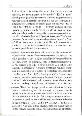 119 parênese
5.14 apresenta: “As trevas vêm sobre eles em pleno dia; ao
meio-dia, eles tateiam como se fosse noite”. “Dia” e “noite”
são um par de palavras de contraste comum, e aqui ocupam a
mesma posição no hebraico (primeiro e não por último, como
apresentado). Contudo, os outros pares de palavras “dia” e
“meio-dia”, “trevas” e “noite” — ocupam posições opostas,
mas têm significado similar (os verbos, de fato, ocupam a po­
sição central em cada verso, e cada verso é composto de ape­
nas três palavras hebraicas). O poema inicia com “dia” e ter­
mina com “meio-dia”,mas entre eles estão as “trevas” e “noi­
te”. Dessa forma, o poema foi construído de forma compacta
e artística ao redor de imagens similares e de contraste que
estão em paralelo uma com as outras.
parataxe. Sentenças ou frases unidas sem relacionamentos de
subordinação. Parataxe é uma construção característica da nar­
rativa hebraica, na qual as ações estão ligadas com um simples
“e” (heb. waw). Por exemplo, Jonas 1.3 literalmente apresen­
ta: “E Jonas se dispôs [...] e tendo descido [...] e achou [...] e
pagou f...] e embarcou”.A mesma construção pode ser obser­
vada no evangelho de Marcos, que emprega uma parataxe
com kai (p. ex. Mc 14.37). Parataxe também é usada para
descrever o estilo narrativo que Marcos emprega, no qual
PERÍCOPES são justapostas lado a lado sem conexão imediata
aparente, ainda que uma leitura cuidadosa as possa discernir.
parênese. Termo técnico que se refere aos vários tipos de exor­
tações ou admoestações. No estudo do NT, o termo geral­
mente se aplica às exortações morais e éticas dadas aos cren­
tes. Em diversas ocorrências, Paulo simplesmente refere-se a
instruções ou ensinos transmitidos sem nenhuma indicação
de seu conteúdo (ICo 11.2; Fp 4.9; Cl 2.6,7; 1 Ts 4.2; 2Ts
2.15; 3.6). Mas em outros lugares, existem longas seções
PARENÉTICAS de acordo com as necessidades da congregação.
 