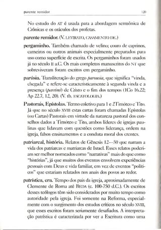 parente remidor 120
No estudo do AT é usada para a abordagem sermôniea de
Crônicas e os oráculos dos profetas.
parente remidor. (V. LEVIRATO, CASAMENTO l)E.)
pergaminho. Também chamado de velino; couro de caprinos,
carneiros ou outros animais especialmente preparados para
uso como superfície de escrita. Os pergaminhos foram usados
já no século II a.C. Os mais completos manuscritos do NT que
sobreviveram foram escritos em pergaminho.
parúsia. Transliteração do gregoparousia, que significa “vinda,
chegada” e refere-se caracteristicamente à segunda vinda e a
presença (pareimi) de Cristo e o fim dos tempos (ICo 16.22;
Ap 22.7, 12, 20). (V. tb. E9CATOLOGIA.)
Pastorais, Epístolas. Termo coletivo para 1e 2Timóteo e Tito.
Já que no século XVIII estas cartas foram chamadas Epístolas
(ou Cartas) Pastorais em virtude da natureza pastoral dos con­
selhos dados a Timóteo e Tito, ambos líderes de igrejas pau-
linas que lidavam com questões como liderança, ordem na
igreja, falsos ensinamentos e a conduta moral dos crentes.
patriarcal, história. Relatos de Gênesis 12—50 que narram a
vida dos patriarcas e matriarcas de Israel. Esses relatos poderi­
am sermelhornomeadoscomo “narrativas” maisdoque como
“histórias”,já que muitos dos eventos envolvem experiências
pessoais com Deus e vida familiar, em vez de eventos “políti­
cos” que estariam relatados nos anais dos povos ao redor.
patrística, era. Tempo dos pais da igreja, aproximadamente de
Clemente de Roma até Beda (c. 100-750 d.C.). Os escritos
desses teólogos têm sidoconsiderados por muito tempo como
autoridade pela igreja. Foi somente na Reforma, especial­
mente com o surgimento dos estudos críticos no século XVIII,
que esses escritos foram seriamente desafiados. A interpreta­
ção patrística é caracterizada por ver a Escritura como uma
 