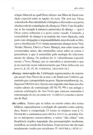 13 alta crítica
relação bilateral na qual Deus oferece aos filhos de Israel con­
dição especial entre as nações da terra. Ele será seu Deus,
concedendo-lhesidentidadee bênçãos,e elesserãooseupovo,
obedecendo àsestipulações da aliança (a TORÁ).Com freqüên­
cia, se faz menção à natureza assimétrica da aliança — que é
Deus como soberano e o povo como vassalo. Contudo, a
mutualidade da aliança é na maioria das vezes figurada, cada
partecom obrigações e responsabilidades (envolvendo as bên­
çãos e obediência). O ATretrata numerosas alianças(com Noé,
Abraão, Moisés, Davi e a Nova Aliança), mas estas nunca são
enumeradas; antes, são construídas umas sobre as outras e
preenchem o que é entendido pela analogia do relaciona­
mento de aliança. Os profetas do AT vislumbraram especial­
mente a Nova Aliança, que se estenderia e aumentaria o que
já era inerente nesse relacionamento que Deus tinha com seu
povo (v. Jr 31). (V. tb. SUSERANIA, TRATADOS DE.)
aliança, renovação da. Celebração representativa da renova­
ção anual (Ano-Novo) daALIANÇAde Israel com Yahweh, ga­
rantindo paze prosperidadeaopovo. Algunsestudiosos (p. ex.,
Sigmund MOWINCKEL)fazemessasugestãocombasenoscha­
mados salmos de entronização (SI 93; 97; 99) e nas antigas e
comuns celebrações do Ano-Novo que estavam associadas à
entronização do rei, ou como em UGARÍnco, à morte e ascen­
são de Baal.
alta crítica. Termo que se refere ao estudo crítico dos textos
bíblicos, especialmente a avaliação de questões como autoria,
data, fontes e composição. O termo se originou com J. G.
Eichhorn e contrastavacomCRÍTICATEXTUAL, ou BAIXA. En­
tre os intérpretes conservadores, o termo “alta crítica” com
freqüência implica imposição das pressuposições modernas,
científicas,ao estudo das Escrituras. Esses termos não sãomais
amplamente usados por estudiosos. (V HISTÓRICA, CRÍTICA.)
 