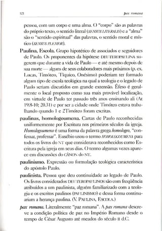 121 pax romana
pessoa, com um corpo e uma alma. O “corpo” são as palavras
do próprio texto, o sentido literal (SENSUSUTERALJS) e a “alma”
são o “sentido espiritual” das palavras, o sentido moral e mís­
tico (SENSUSPLENIOR).
Paulina, Escola. Gmpo hipotético de associados e seguidores
de Paulo. Os proponentes da hipótese DEUTEROPAUUNA su­
gerem que durante avida de Paulo— e até mesmo depois de
sua morte— alguns de seus colaboradores mais próximos (p. ex
Lucas, Timóteo, Tíquico, Onésimo) poderiam ter formado
algum tipo de escola teológica na qual a teologia e o legado de
Paulo seriam discutidos em grande extensão. Efeso é geral­
mente o local proposto como sua mais provável localização,
em virtude de Paulo ter passado três anos ensinando ali (At
19.8-10; 20.31) e por ser a cidade onde Timóteo estava traba­
lhando quando 1e 2Timóteo foram escritas,
paulinas, homologoumena. Cartas de Paulo reconhecidas
uniformemente por Escritura nos primeiros séculos da igreja.
Homologoumenaé uma forma da palavragregahomologeo, “con­
fessar, professar”.Eusébio usou otermo HOMOLOGOUMENA para
todos os livros do NT que considerava reconhecidos como Es­
critura pela igreja em seus dias. O termo algumas vezes apare­
ce em discussões do CÂNON do NT.
paulinismo. Expressão ou formulação teológica característica
do apóstolo Paulo,
paulinista. Pessoa que deu continuidade ao legado de Paulo.
Os livros considerados DEUTEROPAULINOS sãocom freqüência
atribuídos a um paulinista, alguém familiarizado com a teolo­
gia e os escritos paulinos (PAULINISMO) e dessa forma continu­
ariam a herança paulina. (V. PAULINA, Escola.)
pax romana. Literalmente “paz romana”. Apaxromanadescre­
ve a condição política de paz no Império Romano desde o
tempo de César Augusto até meados do século II d.C.
 