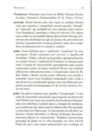 Pentateuco 122
Pentateuco. Primeiros cinco livros da Bíblia: Gênesis, Êxodo,
Levítico, Números e Deuteronômio. (V. tb. T o rá e TáNAK.)
perícope. Termo técnico para uma seção ou unidade literária
curta que mantém a integridade mesmo quando “retirada”
ou “separada” (gr. perikoptó) de uma narrativa mais extensa.
Com freqüência, a perícope é o foco de EXEGESE. Em alguns
casos, refere-se às unidades básicas dos EVANGELHOS que rela­
cionam uma declaração ou ação de Jesus e ela provavelmente
circulou separadamente na igreja primitiva antes dos evange­
listas incorporarem-nas às narrativas maiores.
peshat. Termo hebraico para o significado “manifesto” de uma
passagem. Peshat contrasta com DERASH, o significado
homilético. Peshate derash correspondem aproximadamente
ao sentido literal e espiritual da Escritura na interpretação
cristã. O peshat foi desenvolvido especialmente pelo grande
comentarista judeu da época medieval Rashi, que também
influenciou subseqüentemente a interpretação cristã da Bí­
blia. Peshate derash, mesmo sendo diferentes em sentido e
conteúdo, foram com freqüência empregados lado a lado e
não devem serconsiderados opostos, mas com diferentes pro­
pósitos na tarefa da interpretação. (V.tb. SENSUSUTERAUS;SEN-
SUSPLENIOR.)
pesher. Da palavra hebraica que significa “interpretação”, é um
estilo de comentário encontrado especialmente nos ROLOS IX)
MARMORTO, nos quais um versículo das Escrituras é interpre­
tado com referência à própria época e situação do intérprete,
que geralmente são vistas como os últimos dias. Por exemplo,
o comentário de Habacuque 1.4 encontrado em QuMRAN sa­
lientava o ímpio Sacerdote e o Mestre da Justiça, duas proe­
minentes figuras na comunidade. Também encontramos
exemplos de pesher no NT. Por exemplo, em Atos 2.16-20
Pedro diz que o que estava acontecendo com o milagre do
 