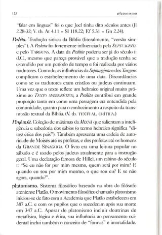 123 platonismo
“falar em línguas” foi o que Joel tinha dito séculos antes (J1
2.28-32; V. tb. At 4.11 = SI 118.22; Ef 5.31 = Gn 2.24).
Peshita. Tradução siríaca da Bíblia (literalmente, “versão sim­
ples”). APeshitafoi fortemente influenciada pelaSEPTUAGINTA
e pelo TarCUNS. A data da Peshita poderia ser já do século II
d.C., mesmo que pareça provável que a tradução tenha se
estendido por um período de tempo e foi realizada por vários
tradutores. Contudo, asinfluênciasdaSeptuagmtae dos Targuns
complicam o estabelecimento de uma data. Discordâncias
como se os tradutores eram cristãos ou judeus continuam.
Uma vez que o texto reflete um hebraico original muito pró­
ximo ao Texto MASSORÉTICO, a Peshita contribui em grande
proporção tanto em como uma passagem era entendida pela
comunidade, quanto para oconhecimento a respeito da trans­
missão textual da Bíblia. (V. tb. TEXTUAL, CRÍTICA.)
Pirqêauôt.Coleção de máximas daMlXNÁ que salientam a inteli­
gência e sabedoria dos sábios (o termo hebraico significa “di­
tos/ ética dos pais”). Também apresenta uma cadeia de auto­
ridade de Moisés até os profetas, e dos profetas até os homens
da G ran de Sinagoga. O livro era uma leitura popular no
sábado e é usado pelos judeus atualmente para a instrução
geral. Uma declaração famosa de Hillel, um rabino do século
I: “Se eu não for por mim mesmo, quem será por mim? E
quando eu sou por mim mesmo, o que sou eu? E se não
agora, quando?”.
platonismo. Sistema filosófico baseado na obra do filósofo
ateniense Platão.O movimento filosóficochamadoplatonismo
iniciou-se de fatocom a Academia que Platão estabeleceu em
387 a.C. e com os pupilos que o sucederam após sua morte
em 347 a.C. Apesar do platonismo incluir doutrinas de
metafísica, lógica e ética, sua influência ao pensamento oci­
dental inclui também o conceito de “formas” e imortalidade.
 