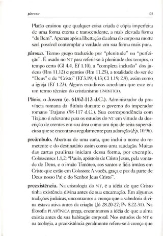 plerona 124
Platão ensinou que qualquer coisa criada é cópia imperfeita
de uma forma eterna e transcendente, a mais elevada forma
“do Bem”.Apenas apósalibertaçãodaalmadocorpo namorte
será possível contemplar a verdade em sua forma mais pura.
pleroma. Termo grego traduzido por “plenitude” ou “perfei­
ção”. E usado no NT para referir-se à plenitude dos tempos, o
tempo certo (G1 4.4, Ef 1.10), a “completa inclusão” dos ju­
deus (Rm 11.12) e gentios (Rm 11.25), a totalidade do ser de
“Deus” e de “Cristo” (Ef3.19; 4.13; Cl 1.19; 2.9), assim como
a igreja (Ef 1.23). Alguns estudiosos acreditam que este era
um termo técnico do cristianismo GNÓSHCO.
Plínio, o Jovem (c. 61/62-113 d.C.). Administrador da pro­
víncia romana da Bitínia durante o governo do imperador
romano Trajano (98-117 d.C.). Sua correspondência com
Trajano é relevante para os estudos do NT em virtude da des­
crição de crentes em sua área como um tipo de seita supersti­
ciosaqueseencontravaregularmenteparaadoração(Ep. 10.96).
preâmbulo. Abertura de uma carta, que inclui o nome do re­
metente e do destinatário assim como uma saudação. Muitas
das cartas paulinas iniciam dessa forma, por exemplo,
Colossenses 1.1,2: “Paulo, apóstolo de CristoJesus, pelavonta­
de de Deus, e o irmão Timóteo, aos santos e fiéis irmãos em
Cristo que estão em Colossos: A vocês, graçae paz da parte de
Deus nosso Pai e do Senhor Jeus Cristo”.
preexistência. Na cristologia do NT, é a idéia de que Cristo
tinha existência divina antes de sua encarnação. Em algumas
tradiçõesjudaicas, encontramos a crença que a sabedoria divi­
na estava ativa antes da criação (Jó 28.20-27; Pv 8.22-31). Na
filosofia PLATONICA grega, encontramos a idéia de que a alma
existia antes de sua habitação corporal. Nos estudos do NT e
na teologia, a preexistência geralmente refere-se à crença que
 