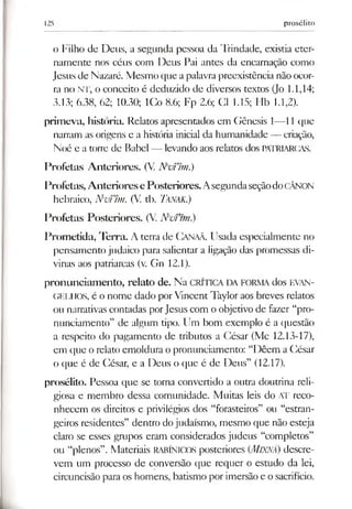 125 prosélito
o Filho de Deus, a segunda pessoa da Trindade, existia eter­
namente nos céus com Deus Pai antes da encarnação como
Jesus de Nazaré. Mesmo que a palavra preexistência não ocor­
ra no NT, o conceito é deduzido de diversos textos (Jo 1.1,14;
3.13; 6.38, 62; 10.30; ICo 8.6; Fp 2.6; Cl 1.15; Hb 1.1,2).
primeva, história. Relatos apresentados em Gênesis 1—11 que
narram as origens e a história inicial da humanidade — criação,
Noé e a tone de Babel — levando aos relatos dos PATRIARCAS.
Profetas Anteriores. (V. MvTím.)
Profetas,AnterioresePosteriores.AsegundaseçãodoCÂNON
hebraico, NvTim. (V. tb. Tanak.)
Profetas Posteriores. (V. N vfnn.)
Prometida, Terra. A terra de Canaã. Usada especialmente no
pensamento judaico para salientar a ligação das promessas di­
vinas aos patriarcas (v. Gn 12.1).
pronunciamento, relato de. Na CRÍTICA DA FORMA dos EVAN­
GELHOS, é o nome dado porVincent Taylor aos breves relatos
ou narrativas contadas porJesus com o objetivo de fazer “pro­
nunciamento” de algum tipo. Um bom exemplo é a questão
a respeito do pagamento de tributos a César (Mc 12.13-17),
em que o relato emoldura o pronunciamento: “Dêem a César
o que é de César, e a Deus o que é de Deus” (12.17).
prosélito. Pessoa que se toma convertido a outra doutrina reli­
giosa e membro dessa comunidade. Muitas leis do AT reco­
nhecem os direitos e privilégios dos “forasteiros” ou “estran­
geiros residentes” dentro dojudaísmo, mesmo que não esteja
claro se esses grupos eram considerados judeus “completos”
ou “plenos”. Materiais RABÍNICOS posteriores (MlXNÁ) descre­
vem um processo de conversão que requer o estudo da lei,
circuncisão para os homens, batismo por imersão e o sacrifício.
 