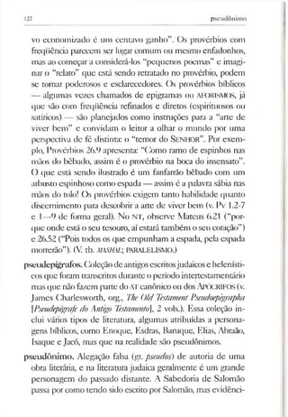 127 pseudônimo
vo economizado é um centavo ganho”. Os provérbios com
freqüência parecem ser lugar comum ou mesmo enfadonhos,
mas ao começar a considerá-los “pequenos poemas” e imagi­
nar o “relato” que está sendo retratado no provérbio, podem
se tornar poderosos e esclarecedores. Os provérbios bíblicos
— algumas vezes chamados de epigramas ou AFORISMOS, já
que são com freqüência refinados e diretos (espirituosos ou
satíricos) — são planejados como instruções para a “arte de
viver bem” e convidam o leitor a olhar o mundo por uma
perspectiva de fé distinta: o “temor do S enhor”. Por exem­
plo, Provérbios 26.9 apresenta: “Como ramo de espinhos nas
mãos do bêbado, assim é o provérbio na boca do insensato”.
O que está sendo ilustrado é um fanfarrão bêbado com um
arbusto espinhoso como espada— assim é a palavra sábia nas
mãos do tolo! Os provérbios exigem tanto habilidade quanto
discernimento para descobrir a arte de viver bem (v. Pv 1.2-7
e 1—9 de forma geral). No NT, observe Mateus 6.21 (“por­
que onde está o seu tesouro, aíestará também oseu coração”)
e 26.52 (“Pois todos os que empunham a espada, pela espada
morrerão”). (V. tb. AíASHAL; PARALELISMO.)
pseudepígrafos.Coleçãode antigosescritosjudaicose helenísti-
cosque foram transcritos durante o período intertestamentário
mas que não fazem parte doATcanônico ou dosAPÓCRIFOS (v.
James Charlesworth, org., TheOld TestamentPseudoepigrapha
[Pseudepígrafedo Antigo Testamento], 2 vols.). Essa coleção in­
clui vários tipos de literatura, algumas atribuídas a persona­
gens bíblicos, como Enoque, Esdras, Baruque, Elias, Abraão,
Isaque e Jacó, mas que na realidade são pseudônimos.
pseudônimo. Alegação falsa (gr. pseudos) de autoria de uma
obra literária, e na literatura judaica geralmente é um grande
personagem do passado distante. A Sabedoria de Salomão
passa por como tendo sido escrito por Salomão, mas evidênci­
 