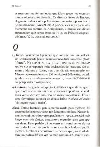 Q, fonte 128
as sugerem que foi um judeu que falava grego que escreveu
muitos séculos após Salomão. Os diversos livros de Enoque
alegam ter sido escritos pelo antigo e enigmático personagem
de mesmo nome (Gn5.21-24).Apráticade escreverpseudoni-
mamente era comum na Antigüidade, e muitos estudiosos
argumentam que certos livrosdo NT (p. ex. Efésios) são pseu­
dônimos. (V. tb. DEUTEROPAULINOS.)
O, fonte, documento hipotético que consiste em uma coleção
de declarações de Jesus. Qé uma abreviatura do alemão Quelle,
“fonte”. Na HIPÓTESE DAS DUAS FONTES do PROBLEMA
SINÓPTICO, Q responde pelas declarações de Jesus que são co­
muns a Mateus e Lucas, mas que não são encontradas em
Marcos (aproximadamente 230 versículos). Não existe acordo
geral entre os estudiosos sobre a origem, data e PROVENIÊNCIA
ou perspectiva teológica de Q.
qd wahtmer. Regra de interpretação RABÍNICA que afirma que o
que é verdadeiro em um caso de menor importância é ainda
mais verdadeiro em um caso de maior importância. Esta é
uma formulação rabínica do ditado latino a minoriad maius
“do menor para o maior”.
ifinalu Termo hebraico para lamento usado para métricas 3:2
encontradas algumas vezes nos lamentos bíblicos. Nesses la­
mentosoprimeirodosversosparalelos(v.PARALELISMO)é mais
longo, com três tônicas, enquanto o segundo verso tem ape­
nas duas. Este padrão dá ao verso um sentimento de ser
arritmado. Existe um problema na identificação desse padrão
métrico: também encontramos lamentos que, na verdade,
têm um padrão 3:3 em vez do mais comum 3:2. Muitos estu­
 