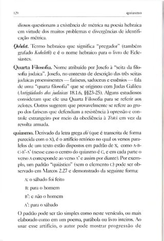 129 quiasmo
diosos questionam a existência de métrica na poesia hebraica
em virtude dos muitos problemas e divergências de identifi­
cação métrica.
Quhdet. Termo hebraico que significa “pregador” (também
grafado Koheleth) e é o nome hebraico para o livro de Ecle-
siastes.
Quarta Filosofia. Nome atribuído por Josefo à “seita da filo­
sofiajudaica”.Josefo, no contexto de descrição das três seitas
judaicas proeminentes — fariseus, saduceus e essênios — fala
de uma “quarta filosofia” que se originou com Judas Galileu
(Antigüidades dosjudaicas 18.1.6, §§23-25). Alguns estudiosos
consideram que ele usa Quarta Filosofia para se referir aos
zelotes. Outros sugerem que provavelmente se refere ao gm-
po dos fariseus que defendiam a resistência à opressão e con­
trole estrangeiro por meio da obediência à Türá em vez da
revolta armada.
quiasmo. Derivado da letra grega chi(que é transcrita de forma
parecida com o X), é o artifício retórico no qual os versos para­
lelos de um texto estão dispostos em padrão de X, como A-B-
C-B’-a’ (nesse caso o centro do quiasmo é C, e em cada parte o
verso Acorresponde aoverso a’e assim por diante). Porexem­
plo, um padrão “quiástico” (sem o elemento C) pode ser ob­
servado em Marcos 2.27 e demonstrado da seguinte forma:
A: o sábado foi feito
B: para o homem
B’: e não o homem
a’: para o sábado
O padrão pode ser tão simples como neste versículo, ou mais
elaborado como em um poema, parábola ou livro inteiros. Ao
usar esse artifício, o autor pode mostrar progressão de
 