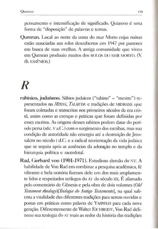 Qumran 130
pensamento e intensificação de significado. Quiasmo é uma
forma de “disposição” de palavras e temas.
Qumran. Local ao norte da costa do mar Morto cujas ruínas
estão associadas aos rolos descobertos em 1947 por pastores
em busca de suas ovelhas. A antiga comunidade que viveu
em Qumran produziu muitos dos ROLOS DO MAR MORTO. (V.
tb. ESSÊNIOS.)
R
rabínico, judaísmo. Sábios judaicos (“rabino” = “mestre”) re­
presentados na MlXNÁ, Talmude e tradições de MIDRAXE que
foram coletadas e transcritas nos primeiros séculos da era cris­
tã, assim como as crenças e práticas que foram definidas por
esses escritos. As origens desses rabinos podem datar do perí­
odo persa (séc. Va.C.) com osurgimento dos escribas, mas sua
condição de autoridade não emergiu até a destruição de Jeru­
salém no século I d.C. e a radical reorientação da vida judaica
que se seguiu após as ausências da adoração no templo e da
hierarquia política e sacerdotal.
Rad, Gerhard von (1901-1971). Estudioso alemão do NT. A
habilidade de Von Rad em combinara pesquisa acadêmica, fé
vibrante e bela oratória fizeram dele um dos mais amplamen­
te lidos e respeitados teólogos do AT do século XX. E afamado
pelo comentário de Gênesis e pela obra de dois volumes (Old
Testamenttheology)[Teologa do Antigo Testamento], na qual sali­
enta avitalidade das diferentes tradições para serem ouvidas e
postas em práticas como palavra de Yahweh para cada nova
geração. Diferentemente de Walter ElCHRODT, Von Rad deli­
neou sua teologia do AT mais ao redor da história das tradições
 