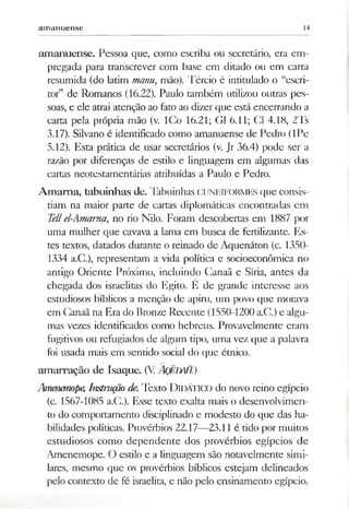 am anuense 14
amanuense. Pessoa que, como escriba ou secretário, era em­
pregada para transcrever com base em ditado ou em carta
resumida (do latim manu, mão). Tércio é intitulado o “escri­
tor” de Romanos (16.22). Paulo também utilizou outras pes­
soas, e ele atrai atenção ao fato ao dizer que está encerrando a
carta pela própria mão (v. ICo 16.21; G1 6.11; Cl 4.18, 2'Is
3.17). Silvano é identificado como amanuense de Pedro (IPe
5.12). Esta prática de usar secretários (v. Jr 36.4) pode ser a
razão por diferenças de estilo e linguagem em algumas das
cartas neotestamentárias atribuídas a Paulo e Pedro.
A m aina, tabuinhas de. Tabuinhas cuneiformes que consis­
tiam na maior parte de cartas diplomáticas encontradas em
Tellel-Amama, no rio Nilo. Foram descobertas em 1887 por
uma mulher que cavava a lama em busca de fertilizante. Es­
tes textos, datados durante o reinado de Aquenáton (c. 1350-
1334 a.C.), representam a vida política e socioeconômica no
antigo Oriente Próximo, incluindo Canaã e Síria, antes da
chegada dos israelitas do Egito. Ê de grande interesse aos
estudiosos bíblicos a menção de apiru, um povo que morava
em Canaã na Era do Bronze Recente (1550-1200 a.C.) e algu­
mas vezes identificados como hebreus. Provavelmente eram
fugitivos ou refugiados de algum tipo, uma vez que a palavra
foi usada mais em sentido social do que étnico.
amarração de Isaque. (V ÂQEEfiH.)
Amenemope, Imtnição de.Texto D idático do novo reino egípcio
(c. 1567-1085 a.C.). Esse texto exalta mais o desenvolvimen­
to do comportamento disciplinado e modesto do que das ha­
bilidades políticas. Provérbios 22.17—23.11 é tido por muitos
estudiosos como dependente dos provérbios egípcios de
Amenemope. O estilo e a linguagem são notavelmente simi­
lares, mesmo que os provérbios bíblicos estejam delineados
pelo contexto de fé israelita, e não pelo ensinamento egípcio.
 