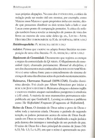 liedaktionsgeschirhte 132
suas próprias alegações. No caso dos EVANGELHOS, a crítica da
redação pode ser muito útil em mostrar, por exemplo, como
Mateus usou Marcos e quais propósitos tinha em mente, des­
de que possamos distribuir os dois textos lado a lado e usar
Lucas como ponto de comparação posterior. A crítica da reda­
ção também busca revelaras intenções de pontos de vista dos
livros ou mesmo de uma série deles (p. ex., LUCAS— Atos;
IIlSTÓRIADEUTERONOMÍSTICA).(V tb.TENDÊNCIA,CRITICADA.)
Redaktimsgsdúdúe. (V. redação, c rític a da.)
redator. Pessoa que escreve ou adapta fontes literárias na com­
posição de uma obra literária. (V. tb. REDAÇÃO, GRÍTICA DA.)
Regulamentoda Comunidade.Documento que registra as crenças
e regras da comunidade de Qumran. O Regulamentodacomu­
nidade (iQS), chamado previamente Manualde disciplina, é
um dosdocumentosmaisconhecidosdosROLOSDOMARM or-
TO e é uma valiosa fonte para o entendimento do sistema de
crençasdeumadasdiversasseitasdoperíodoneotestamentário.
Reimarus, Hermann Samuel (1694-1768). Erudito ilumi-
nista alemão. Foi citado por Albert Schweitzer por iniciar a
BiJSGAIX)Jesus iiistórico. Reimarus abraçou odeísmo inglês
e escreveu muitos ataques racionalistas pungentes à ortodoxia
e à fé cristã. A maioria de seus manuscritos permaneceu não-
publicada até que Gotthold E. Lessing os coletou e publicou
como The WolfenbiittelFragnients [Fragmentosde Wolfenbüttel.
Reino de Deus. O domínio de Deus sobre o povo de Deus e
sobre toda a natureza criada. Durante o período do segundo
templo, os judeus pensavam acerca do reino de Deus focali­
zando em Deus se tornar o Rei e defendendo a naçãojudaica
pela derrota dos inimigos e introdução de um período de paz.
O reino de Deus foi o foco principal do ensino de Jesus (Mt
6.33; Mc 1.5; Lc 6.20), em que o reino é apresentado na pes-
 