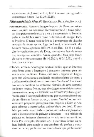 133 retórica, crítica
soa e ensino de Jesus (Lc 10.9; 17.21) mesmo que aguarde a
consumação futura (Lc 13.29; 22.18).
Rdi^on^esdmM iche Sdnde. (V. H istória da Religião, Escola.)
rem anescente. Restante íntegro do povo de Deus que sobre­
viveu ao juízo ou catástrofe. Remanescente é o tema princi­
pal que percorre todo oATeoNTeé encontrado na literatura
judaica extrabíblica assim como na literatura do antigo Orien­
te Próximo. O tema pode referir-se à preservação da vida das
ameaças de morte (p. ex. fogo ou fome), à preservação dos
fiéis em meio à apostasia (lRs 19.14-18; Rm 11.1-6) e à salva­
ção do verdadeiro povo de Deus, mesmo em face de temo­
res, ameaças ou conflitos. Assim, quando Deus julga Israel,
ele salva o remanescente (Is 10.20,21; Sf 3.12,13), que é a
base da esperança.
retórica, crítica. Abordagem textual bíblica que se interessa
pela forma como a linguagem é usada em um texto para per­
suadir uma audiência. Estilo, estrutura e figuras de lingua­
gem têm efeito sobre a audiência ou sobre o leitor do texto, e
a crítica retórica focalizaem como essas “retóricas” funcionam
em vez de focalizar no ambiente histórico de uma narrativa
ou de um poema. No AT, esta abordagem tem obtido sucesso
em narrativas em que LEITWORTou L eitm o tn (“palavra-guia”,
“tema-guia”)ocorre periodicamente por todo o relato e é usa­
da em diversas formas (p. ex., o termo “irmão” ocorre sete
vezes em pequenas passagens com respeito a Gaim e Abel
para salientar a perturbadora animosidade dos dois). E tam­
bém particularmente útil em poesia, na qual a seleção consci­
ente e inconsciente de palavras e imagens — e a rejeição de
palavras ou imagens alternativas — cria uma impressão no
leitor. Por exemplo, Miquéias 2.6-11 usa várias formas da pa­
lavra bebida para atingir os que zombam do profeta e o acu­
sam de beber/ profetizar: os zombadores que profetizaram
 