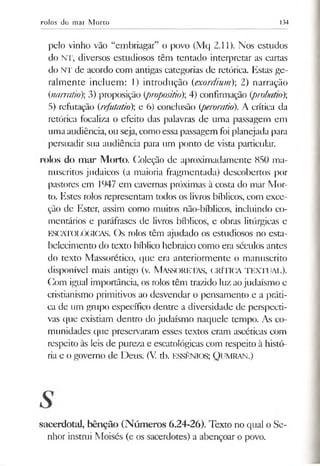 rolos do mar Morto 134
pelo vinho vão “embriagar” o povo (Mq 2.11). Nos estudos
do NT, diversos estudiosos têm tentado interpretar as cartas
do NT de acordo com antigas categorias de retórica. Estas ge­
ralmente incluem: I) introdução (exordium) 2) narração
(inarratio); 3) proposição (propositio); 4) confirmação (probaúo);
5) refutação (refutatio) e 6) conclusão (peroratio). A crítica da
retórica focaliza o efeito das palavras de uma passagem em
umaaudiência, ou seja, como essa passagem foi planejada para
persuadir sua audiência para um ponto de vista particular.
rolos do mar Morto. Coleção de aproximadamente 850 ma­
nuscritos judaicos (a maioria fragmentada) descobertos por
pastores em 1947 em cavernas próximas à costa do mar Mor­
to. Estes rolos representam todos os livros bíblicos, com exce­
ção de Ester, assim como muitos não-bíblicos, incluindo co­
mentários e paráfrases de livros bíblicos, e obras litúrgicas e
ESCATOLÓGICAS. Os rolos têm ajudado os estudiosos no esta­
belecimento do texto bíblico hebraico como era séculos antes
do texto Massorético, que era anteriormente o manuscrito
disponível mais antigo (v. MASSORETAS, CRÍTICA TEXTUAL).
Com igual importância, os rolos têm trazido luz aojudaísmo e
cristianismo primitivos ao desvendar o pensamento e a práti­
ca de um grupo específico dentre a diversidade de perspecti­
vas tjue existiam dentro do judaísmo naquele tempo. As co­
munidades que preservaram esses textos eram ascéticas com
respeito às leis de pureza e escatológicas com respeito à histó­
ria e o governo de Deus. (V tb. ESSÊNIOS; QUMRAN.)
sacerdotal, bênção (Números 6.24-26). Texto no qual o Se­
nhor instrui Moisés (e os sacerdotes) a abençoar o povo.
 