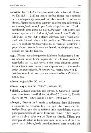 sacrilégio terrível 136
sacrilégio terrível. A expressão extraída da profecia de Daniel
(v. Dn 11.31; 12.11) na qual o profeta afirma que o templo
seria usado para algum tipo de ato abominável e repulsivo no
futuro. Alguns estudiosos sugerem que isso seja referência à
contaminação do templo por Antíoco Epifânio em 167 a.C.,
sacrificando uma porca no altar (IMacabeus 1.54); outros sus­
tentam que se refere à destruição do templo em 70 d.C. (v.
Mt 24.15,16; Mc 13.14); alguns afirmam que o “sacrilégio”
ainda não foi realizado, mas foi predito em 2Tessalonicenses
2.3,4, na qual, na rebelião vindoura, os “sem-lei” assumirão o
papel divino no templo — o ato final de sacrilégio que marca
o início do fim dos tempos.
saga. GÊNERO narrativo que é episódico e focaliza mais a histó­
ria familiar ou um herói do passado que a história política. A
saga deriva da TRADIÇÃO ORAL e tem pouca descrição do con­
texto anterior, mas trata o relato amplamente em termos das
ações dos personagens. As NARRATIVAS PATRIARCAIS (Gn 12—
36) são exemplo de sagas, ou narrativas familiares. (V. LENDA;
ETIOLOGIA.)
salm os de gratidão. (V. hino.)
salm os de queixas. (V. lam ento, salm os de.)
Saltério. Coleção completa dos salmos. O Saltério é dividido
em cinco livros: 1—41 (Livro l); 42—72 (Livro li); 73—89
(Livro III); 90—106 (Livro IV); e 107—150 (Livro v).
salvação, história da. História da redenção; plano divino para
a salvação na história. E a tradução do termo alemão
Heilsgeschichte, que não se refere a uma metodologia, mas ao
princípio teológico de ver as Escrituras como o relato do pro­
gresso da obra redentora de Deus na história. Difere, por
exemplo, de olhar as Escrituras como uma série de textos-
prova para a elaboração de uma doutrina ou uma tentativa de
 
