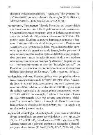 137 sapiencial, cristologia
discernircridcamente a história “verdadeira” dos eventos “re­
ais” (Historie) por trás da história da salvação. (V. tb. Bíblica,
M ovim ento da T eologia; C ullm ann, Oscar.)
samaritano, Pentateuco. Tipo de PENTATEUCO desenvolvido
aproximadamente em 100a.C. pela comunidade samaritana.
Os samaritanos (que romperam com os judeus algum tempo
antes do período do NT) jamais aceitaram os PROFETAS e ES­
CRITOS como Escritura da mesma forma que osjudeus o fize­
ram. Existem milhares de diferenças entre o Pentateuco
samaritano e o Pentateuco judaico, mas a maioria delas apre­
senta questões de gramática ou de formação das palavras. O
relacionamento entre os dois textos é debatido e inclui ques­
tões de como o texto hebraico foi transmitido e o complexo
relacionamento entre os diversos “judaísmos” do período do
NT. Interessantemente, o tipo de “inscrição textual” do
Pentateuco samaritano foi encontrado entre os manuscritos
bíblicos descobertos em Qumran. (V. tb. TEXTUAL, CRÍTICA.)
sapienciais, salmos. Poemas escritos com propósitos educa­
tivos, com características de LITERATURA SAPIENCIAL. A maio­
ria dos CRÍTICOS DA FORMA reconhece que nem todos os poe­
mas no Saltério advêm de ambientes CULTUAIS; alguns vêm
da tradiçãosapiencial e são usados primariamente para PROPÓ­
SITOS DIDÁTICOS. Por exemplo, o salmo 1 não segue a forma
de LAMENIX) nem de IIINO, mas adverte seus leitores a “delei­
tar-se” no estudo da T orá, a instrução de Deus. Existe tam­
bém ênfase na doutrina dos DOIS CAMINHOS — a vereda e o
resultado dos justos e ímpios.
sapiencial, cristologia. Identificação de Jesus com a Sabedoria
divina personificadaem certos textosjudaicos e doAT(p. ex.,Jó
28; Pv 1.20-23; 8.1-36; Sabedoria 7.7—9.18; Eclesiástico 24).
Mateus parece ser o primeiro escritor do evangelho a identifi­
car Jesus desta forma (11.16-19,25-27; 12.42; 23.34-39). João
 