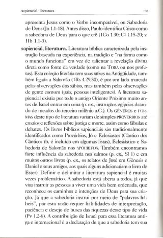 sapiencial, literatura 138
apresenta Jesus como o Verbo incomparável, ou Sabedoria
de Deus (Jo 1.1-18). Antesdisso, Paulo identificaCristocomo
a sabedoria de Deus para o que crê (ICo 1.30; Cl 1.15-20; v.
Hb 1.1-3).
sapiencial, literatura. Literatura bíblica caracterizada pela ins­
trução baseada na experiência, na tradição e “na forma como
o mundo funciona” em vez de salientar a revelação divina
direta como fonte da verdade (como na Torá ou nos profe­
tas). Estacoleção literáriatem suas raízes naAntigüidade, tam­
bém ligada a Salomão (lRs 4.29,30), é por um lado marcada
pelas observações dos sábios, mas também pelas observações
de gente comum (pais, pessoas inteligentes). A literatura sa­
piencial existia por todo o antigo Oriente Próximo muito an­
tes de Israel entrar em cena (p. ex., instruções egípcias datan­
do de meados do terceiro milênio a.C.). Os GÊNEROS e FOR­
MASdeste tipo de literaturavariam de simples PROVÉRBIOS até
ensaios e reflexões sobrejustiça e morte, assim como fábulas e
debates. Os livros bíblicos sapienciais são tradicionalmente
identificados como Provérbios, Jó e Eclesiastes (Cântico dos
Cânticos tb. é incluído em algumas listas), Eclesiástico e Sa­
bedoria de Salomão nos APÓCRIFOS. Também encontramos
forte influência da sabedoria nos salmos (p. ex., SI 1) e em
muitos outros livros (p. ex., os relatos de José em Gênesis e
Daniel e seus amigos, aos quais alguns adicionariam o livro de
Ester). Definir e delimitar a literatura sapiencial é muitas
vezes problemático. A sabedoria está aberta a todos, já que
visa instruir as pessoas a viver uma vida bem ordenada, que
reconhece os caminhos e intenções de Deus para sua cria­
ção. Já que a sabedoria instrui por meio de “palavras há­
beis”, por esta razão requer habilidades de interpretação,
paciência e desejo de busca das riquezas desse tipo de vida
(Pv 1.2-6). A contribuição de Israel para essa literatura anti­
ga e internacional é a declaração de que a sabedoria tem sua
 