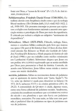 139 sectário, judaísmo
fonte em Deus, o “temordo S enhor” (Pv 1.7). (V. tb.Am ene-
mope,Instrução de.)
Schleiermacher, Friedrich Daniel Emst (1768-1834). Es­
tudioso alemão com freqüência citado como o pai da teologia
liberal moderna (TheChristianfaith), [Afé cristã] 1821-1822; 2.
ed., 1830-1831. Ele procurou encorajar as pessoas que rejeita­
ram a religiãocom fundamentos racionais aassumir uma apre­
ciação mística e psicológica de Deus por meio da experiência.
É criticado por reduzir a religião ao subjetivo “sentimento de
dependência”.
Schweitzer, Albert (1875-1965). Filósofo, teólogo, físico,
músico e estudioso bíblico conhecido pelo livro que marcou
sua época (ThequestofthehistoricalJesus [AbuscadoJesushistó­
ricoI) (alemão VonReimaruszu Wrede:âneGeschichtederLeben-
JesuForschungDeReimarusa Wrede:pesquisadahistóriadevida
deJesus] (1906) e por seu trabalho como médico missionário
em Lambaréné (Gabão). Schweitzer alegava que Jesus era
um profeta APOCALÍPTICO equivocado que se sentia escolhido
por Deus para prenunciar o final da história. Contudo, de
acordo com Schweitzer, Jesus falhou nessa missão e morreu
como um mártir desiludido.
sectário,judaísmo. Idéias ou movimentos dentro do judaísmo
que se apartaram da norma (latim secta “parte, facção”). No
NT, seita (gr. hairesis) é usada para descrever os fariseus (At
15.5; 26.5), saduceus (5.17) e os cristãos primitivos (24.5, 14;
28.22). A comunidade de QUMRAN é citada, algumas vezes,
como uma forma adicional de judaísmo sectário. Atualmente,
amaioriadosestudiosos reconheceque oJUDAÍSMOPALESTINO
do século I era pluralista e que não havia um judaísmo
monolítico, normativo. Por essa razão, ao lidar com esse perí­
odo, é preferível falar de judaísmos ou tipos de judaísmo em
vez de judaísmo.
 