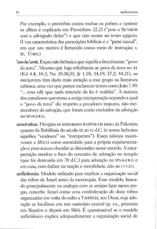 15 anfictionia
Por exemplo, o provérbio contra roubar os pobres e oprimir
os aflitos é explicado em Provérbios 22.23 (“pois o Senhor
será o advogado deles”) o que não ocorre no texto egípcio.
(Uma característica das prescrições bíblicas é a “parte causal”,
em que um motivo é fornecido como meio de instrução; v.
tb. Torá.)
‘am^hiarets.Expressãohebraicaque significaliteralmente “povo
da terra”. Mesmo que haja referências ao povo da terra no AT
(Ed 4.4; 10.2; Ne 10.30,31; Jr 1.18; 34.19; 37.2; 44.21), os
intérpretes têm dado mais atenção a este grupo na literatura
rabínica, uma vez que parece esclarecertextos comoJoão 7.49:
“... essa ralé que nada entende da lei é maldita”. A maioria
dosestudiosos questionaaantiga interpretação segundo aqual
o “povo da terra” diz respeito a pecadores impuros, não me­
recedores da salvação, que foram então excluídos da adoração
naSINAGOGA.
am oraítas. Designa os instrutores RABÍNICOS tanto da Palestina
quanto da Babilônia do século III ao VI d.C. (o termo hebraico
significa “oradores” ou “intérpretes”). Esses rabinos manti­
veram a MlXNÁ como autoridade para a própria regulamenta­
çãoe procuraram elucidar as discussões nesse sentido. A inter­
pretação mudou o foco do conceito de adoração no templo
(que foi destmído em 70 d.C.) para adoração na SINAGOGA e
em casa, com ênfase na oração e moralidade, não ao CULTO.
anfictionia. Modelo utilizado para explicar a organização social
das tribos de Israel antes da monarquia. Esse modelo, basea­
do principalmente na analogia com as antigas ligas sacras gre­
gas, concebe Israel como uma confederação de doze tribos
organizadas em volta do culto a Yahweh, seu Deus, cuja ado­
ração se localizou em um santuário central (p. ex., primeiro
em Siquém e depois em Siló). É questionável se o modelo
anfictiônico explica adequadamente a organização social de
 