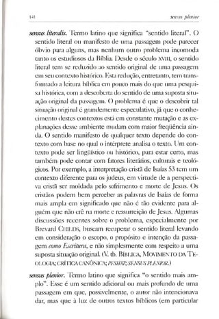 141 sensusplenior
sensus literalis. Termo latino que significa “sentido literal”. ()
sentido literal ou manifesto de uma passagem pode parecer
óbvio para alguns, mas nenhum outro problema incomoda
tanto os estudiosos da Bíblia. Desde o século XVIII, o sentido
literal tem se reduzido ao sentido original de uma passagem
em seu contexto histórico. Estaredução, entretanto, tem trans­
formado a leitura bíblica em pouco mais do que uma pesqui­
sa histórica, com a descoberta do sentido de uma suposta situ­
ação original da passagem. O problema é que o descobrir tal
situação original é grandemente especulativo,já que o conhe­
cimento destes contextos está em constante mutação e as ex­
planações desse ambiente mudam com maior freqüência ain­
da. O sentido manifesto de qualquer texto depende do con­
texto com base no qual o intérprete analisa o texto. Um con­
texto pode ser lingüístico ou histórico, para estar certo, mas
também pode contar com fatores literários, culturais e teoló­
gicos. Por exemplo, a interpretação cristã de Isaías 53 tem um
contexto diferente para osjudeus, em virtude de a perspecti­
va cristã ser moldada pelo sofrimento e morte de Jesus. Os
cristãos podem bem perceber as palavras de Isaías de forma
mais ampla em significado que não é tão evidente para al­
guém que não crê na morte e ressurreição de Jesus. Algumas
discussões recentes sobre o problema, especialmente por
Brevard CHILDS, buscam recuperar o sentido literal levando
em consideração o escopo, o propósito e intenção da passa­
gem como Escritura, e não simplesmente com respeito a uma
suposta situação original. (V. th. Bíbliga, M ovim ento da T e ­
ologia; CRÍTICACANÔNICA;PESHAT,SENSUSPLENIOR.)
sensusplenior. Termo latino que significa “o sentido mais am­
plo”. Esse é um sentido adicional ou mais profundo de uma
passagem em que, possivelmente, o autor não intencionava
dar, mas que à luz de outros textos bíblicos (em particular
 