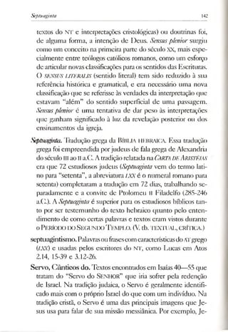 Septuaginta 142
textos do NT e interpretações cristológicas) ou doutrinas foi,
de alguma forma, a intenção de Deus. Sensuspleniorsurgiu
como um conceito na primeira parte do século XX, mais espe­
cialmente entre teólogos católicos romanos, como um esforço
de articularnovas classificações paraos sentidos das Escrituras.
O SENSUS UTERAUS (sentido literal) tem sido reduzido à sua
referência histórica e gramatical, e era necessário uma nova
classificação que se referisse às verdades da interpretação que
estavam “além” do sentido superficial de uma passagem.
Sensusplenioré uma tentativa de dar peso às interpretações
que ganham significado à luz da revelação posterior ou dos
ensinamentos da igreja.
Sepãuiginta. Tradução grega da BÍBLIA HEBRAICA. Essa tradução
grega foi empreendida porjudeus de falagrega de Alexandria
doséculo uiaolia.C. AtradiçãorelatadanaCarta de Arjstéias
era que 72 estudiosos judeus (Septuaginta vem do termo lati­
no para “setenta”, a abreviatura LXX é o numeral romano para
setenta) completaram a tradução em 72 dias, trabalhando se­
paradamente e a convite de Ptolomeu II Filadelfo (285-246
a.C.). ASeptuagmla é superior para os estudiosos bíblicos tan­
to por ser testemunho do texto hebraico quanto pelo enten­
dimento de como certas palavras e textos eram vistos durante
o Período to Segundo Tem plo. (V.tb.te x tu a l, crítica.)
septuagintismo. PalavrasoufrasescomcaracterísticasdoATgrego
(/XV) e usadas pelos escritores do NT, como Lucas em Atos
2.14, 15-39 e 3.12-26.
Servo, C ânticos do. Textos encontrados em Isaías40—55 que
tratam do “Servo do Senhor” que iria sofrer pela redenção
de Israel. Na tradição judaica, o Servo é geralmente identifi­
cado mais com o próprio Israel do que com um indivíduo. Na
tradição cristã, o Servo é uma das principais imagens que Je­
sus usa para falar de sua missão messiânica. Por exemplo, Je­
 
