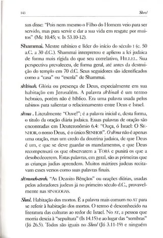 143 Slteol
sus disse: “Pois nem mesmo o Filho do Flomem veio para ser
servido, mas para servir e dar a sua vida em resgate por mui­
tos” (Mc 10.45; v. Is 53.10-12).
Shammai. Mestre rabínico e líder do início do século I (c. 50
a.G. a 30 d.C.). Shammai interpretou e aplicou a lei judaica
de forma mais rígida do que seu correlativo, HlLLEL. Sua
perspectiva prevaleceu, de forma geral, até antes da destrui­
ção do templo em 70 d.C. Seus seguidores são identificados
como a “casa” ou “escola” de Shammai.
skkinah. Glória ou presença de Deus, especialmente em sua
habitação em Jerusalém. A palavra skkinah é um termo
hebraico, porém não é bíblico. Era uma palavra usada pelos
rabinos para salientar o relacionamento entre Deus e Israel.
shma . Literalmente “Ouve!”;é a palavra inicial e, desta forma,
o título da oração diária judaica. Essas palavras de oração são
encontradas em Deuteronômio 6.4: “Ouça, ó Israel: O Se ­
n h o r , onosso Deus, é oúnicoSENHOR”. Oslímanãoé apenas
uma oração, mas um credo da doutrina judaica, de que Deus
é um, e que se deve guardar os mandamentos, e que Deus
recompensará os que observarem a T orá e punirá os que a
desobedecerem. Estas palavras, em geral, sãoasprimeiras que
as crianças judias aprendem. Muitos mártires judeus recita­
vam esses versos como suas palavras finais.
s/fmoneh-esreh. “As Dezoito Bênçãos” ou orações diárias, usadas
pelos adoradores judeus já no primeiro século d.C., provavel­
mente nas SINAGOGAS.
Sheol. Habitação dos mortos. É apalavramais comum no ATpara
se referir à habitação dos mortos. O termo é desconhecido na
literatura das culturas ao redor de Israel. No AT, a pessoa que
morria desciaà “sepultura” (Is 14.15)e ao lugardas “sombras”
(]ó 26.5). Todos são iguais no Sheol(Jó 3.11-19) e ninguém
 