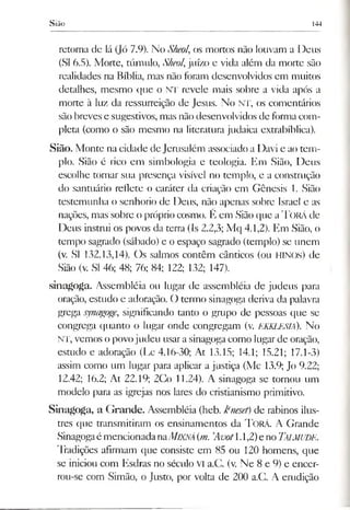 Sião 144
retorna de lá (Jó 7.9). No Sheol, os mortos não louvam a Deus
(SI 6.5). Morte, túmulo, Sheol,juízo e vida além da morte são
realidades na Bíblia, mas não foram desenvolvidos em muitos
detalhes, mesmo que o NT revele mais sobre a vida após a
morte à luz da ressurreição de Jesus. No NT, os comentários
são breves e sugestivos, mas nãodesenvolvidos de formacom­
pleta (como o são mesmo na literatura judaica extrabíblica).
Sião. Monte na cidade de Jerusalém associado a Davi e ao tem­
plo. Sião é rico em simbologia e teologia. Em Sião, Deus
escolhe tornar sua presença visível no templo, e a construção
do santuário reflete o caráter da criação em Gênesis 1. Sião
testemunha o senhorio de Deus, não apenas sobre Israel e as
nações, mas sobre o próprio cosmo. É em Sião que aTORÁde
Deus instrui os povos da terra (Is 2.2,3; Mq 4.1,2). Em Sião, o
tempo sagrado (sábado) e o espaço sagrado (templo) se unem
(v. SI 132.13,14). Os salmos contêm cânticos (ou HINOS) de
Sião (v. SI 46; 48; 76; 84; 122; 132; 147).
sinagoga. Assembléia ou lugar de assembléia de judeus para
oração, estudo e adoração. O termo sinagoga deriva da palavra
grega synagoge, significando tanto o grupo de pessoas que se
congrega quanto o lugar onde congregam (v. EKKLESIÁ). No
NT, vemos opovojudeu usara sinagogacomo lugar de oração,
estudo e adoração (Lc 4.16-30; At 13.15; 14.1; 15.21; 17.1-3)
assim como um lugar para aplicar a justiça (Mc 13.9; Jo 9.22;
12.42; 16.2; At 22.19; 2Co 11.24). A sinagoga se tornou um
modelo para as igrejas nos lares do cristianismo primitivo.
Sinagoga, a Grande. Assembléia (heb. krieset) de rabinos ilus­
tres que transmitiram os ensinamentos da T o rá . A Grande
Sinagogaé mencionadanaAÍ1XNÁ(m. ’Avot1.1,2)eno Talmude.
Tradições afirmam que consiste em 85 ou 120 homens, que
se iniciou com Esdras no século VI a.C. (v. Ne 8 e 9) e encer-
rou-se com Simão, o Justo, por volta de 200 a.C. A emdição
 