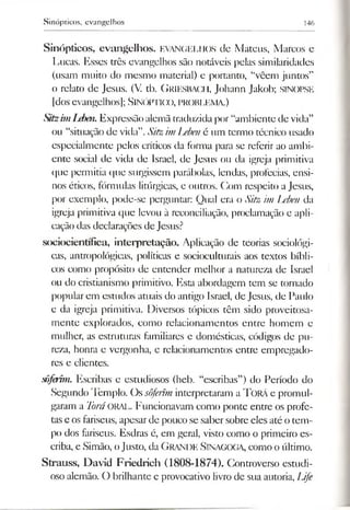 Sinópticos, evangelhos 146
Sinópticos, evangelhos. EVANGELHOS de Mateus, Marcos e
Lucas. Esses três evangelhos são notáveis pelas similaridades
(usam muito do mesmo material) e portanto, “vêem juntos”
o relato de Jesus. (V. th. G riesbach, Johann Jakob; SINOPSE
|dos evangelhos); SINÓPTICO, PROBLEMA.)
Sitzi?nLeben.Expressão alemãtraduzida por “ambiente de vida”
ou “situação de vida”.Sitz imLebené um termo técnico usado
especialmente pelos críticos da forma para se referir ao ambi­
ente social de vida de Israel, de Jesus ou da igreja primitiva
que permitia que surgissem parábolas, lendas, profecias, ensi­
nos éticos, fórmulas litúrgicas, e outros. Com respeito aJesus,
por exemplo, pode-se perguntar: Qual era o Sitz im Leben da
igreja primitiva que levou à reconciliação, proclamação e apli­
cação das declarações de Jesus?
sociocientífica, interpretação. Aplicação de teorias sociológi­
cas, antropológicas, políticas e socioculturais aos textos bíbli­
cos como propósito de entender melhor a natureza de Israel
ou do cristianismo primitivo. Esta abordagem tem se tornado
popular em estudos atuais do antigo Israel, de Jesus, de Paulo
e da igreja primitiva. Diversos tópicos têm sido proveitosa­
mente explorados, como relacionamentos entre homem c
mulher, as estruturas familiares e domésticas, códigos de pu­
reza, honra e vergonha, e relacionamentos entre empregado­
res e clientes.
sôferim. Escribas e estudiosos (heb. “escribas”) do Período do
Segundo Templo. Os sôferim interpretaram a TORÁ e promul­
garam a ToráORAL. Funcionavam como ponte entre os profe­
tase osfariseus, apesarde pouco se saber sobre eles até o tem­
po dos fariseus. Esdras é, em geral, visto como o primeiro es­
criba, e Simão, oJusto, da Grande Sinagoga, como o último.
Strauss, David Friedrich (1808-1874). Controverso estudi­
oso alemão. O brilhante e provocativo livrode sua autoria, Life
 