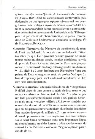 147 Suméria, sumérios
ofJesuscriticallyexamined[Avida deJesusexaminadacriticamen­
te] (2 vols., 1835-1836), foi especialmente controvertida pela
designação de que qualquer aspecto sobrenatural nos evan­
gelhos — como milagres, anjos e demônios — como MITOLÓ­
GICO. A impopularidade de sua proposta levou-o a ser transfe­
rido do seminário protestante da Universidade de Tübingen
para o departamento de obras clássicas, e daí para a Universi­
dade de Zurique e finalmente ao abandono da teologia. (V.
tb. Bultmann, Rudolf.)
Sucessão, Narrativa da. Nanativa da transferência de reino
de Davi para Salomão. A troca de uma confederação TRIBAL
teocrática (na qual Deus governa) para um governo de um rei
trouxe muitas mudanças sociais, políticas e religiosas na vida
do povo de Deus. O retrato sincero de Davi mais propria­
mente, eoseventosde mudançaestãoregistradosem 2Samuel
9—20,1Reis 1e 2 ,com lembrete em 2Samuel 6 e 7que esta
palavra de Deus entregue por meio do profeta Natã que é a
base de esperança para Israel, e não os descendentes de Davi
com seus erros freqüentes.
Suméria, sumérios. Pane mais baixa do sul da Mesopotamia.
E difícil discernir uma cultura suméria distinta, mesmo que
muitos estudiosos tenham tentado fazê-lo. A região era por
um lado praticamente bilíngüe desde o seu período históri­
co mais antigo (terceiro milênio a.C.) como sumério, por
outro lado, distinto do ACÁDIO, uma língua semita (mesmo
que muitas palavras sumérias tenham sido tiradas do acádio).
Em meados do segundo milênio a.C., o sumério estava sen­
do usado primariamente para propósitos literários e religio­
sos, e dessa forma permanece como uma importante língua
no entendimento atual das formas e GÊNEROS dos textos do
antigo Oriente Próximo e como um “segundo plano” para o
estudo do AT.
 