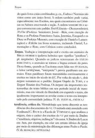 Targum 150
de quais livros estão combinados; p. ex., Esdras e Neemias são
vistos como um único livro). A ordem também pode variar,
especialmente nos Escritos, nos quais encontramos ou Crôni­
cas ou Salmos encerrando a seção. A ordem MASSORÉTICA se­
gue comumente este padrão: Jorá(Gênesis—Deuteronômio);
N'vVhn (Profetas Anteriores: Josué—Reis, com exceção de
Rute; e os Profetas Posteriores: Isaías, Jeremias, Ezequiel e os
Doze os Profetas Menores, com exceção de Daniel e Lamen­
tações) e K'tüvím (os livros restantes, incluindo Daniel, La­
mentações e Rute, com Crônicas como conclusão).
Targum.Tradução e interpretação oral e escrita em aramaico da
BÍBLIA HEBRAICA (palavra hebraica que significa “paráfrase”;
pl. targümtm). Quando os judeus retornaram do EXÍLIO
BABILÓNICO, o aramaico se tornou a língua comum do povo.
Desta forma, quando as Escrituras eram lidas nas SINAGOGAS,
o leitor (nfturgman, “intérprete”) provia paráfrases em ara­
maico. Estas paráfrases foram transmitidas continuamente e
escritas no início do século III d.C. Por volta do século V, dois
targuns tornaram-se o padrão: Targum Onqelos da T orá, e o
Targum Yonatan dos Profetas. Os targuns são importantes tes­
temunhas do texto bíblico em seu período inicial de trans­
missão, mas em virtude da liberdade em expandiro texto, são
igualmente importantes ao revelar como o texto era interpre­
tado pela comunidade judaica. (V. tb. TEXTUAL, CRÍTICA.)
tendência, crítica da. Metodologia que tenta discernir as ten­
dências dos documentos do NT. O método está associado com
Ferdinand C. Baur (e a Escola de T üBINGEN), que analisou a
origem, data e caráter dos escritos do NT por meio da Tendenz
(“tendência,objetivo, inclinação”)doautor.ATendenzdeLucas
em Atos, por exemplo, era criar um retrato irênico da igreja
por meio da minimização das diferenças entre Pedro e Paulo.
(V.tb. REDAÇÃO, CRÍTICADA.)
 