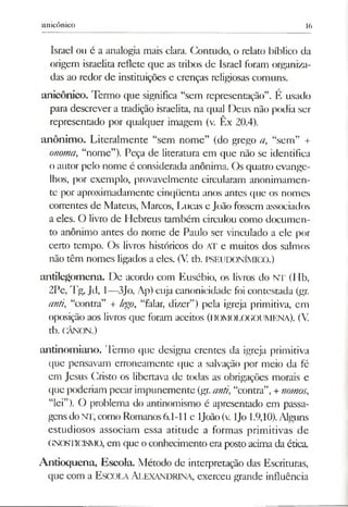 anicônico 16
Israel ou é a analogia mais clara. Contudo, o relato bíblico da
origem israelita reflete que as tribos de Israel foram organiza­
das ao redor de instituições e crenças religiosas comuns.
anicônico. Termo que significa “sem representação”. E usado
para descrever a tradição israelita, na qual Deus não podia ser
representado por qualquer imagem (v. Êx 20.4).
anônimo. Literalmente “sem nome” (do grego a, “sem” +
onoma, “nome”). Peça de literatura em que não se identifica
o autor pelo nome é considerada anônima. Os quatro evange­
lhos, por exemplo, provavelmente circularam anonimamen­
te por aproximadamente cinqüenta anos antes que os nomes
correntes de Mateus, Marcos, Lucas e João fossem associados
a eles. O livro de Hebreus também circulou como documen­
to anônimo antes do nome de Paulo ser vinculado a ele por
certo tempo. Os livros históricos do AT e muitos dos salmos
não têm nomes ligados a eles. (V. tb. PSEUDONÍMICO.)
antilegomena. De acordo com Eusébio, os livros do NT (Hb,
2Pe, Tg, Jd, 1—3Jo, Ap) cuja canonicidade foi contestada (gr.
anti, “contra” + lego, “falar, dizer”) pela igreja primitiva, em
oposição aos livros que foram aceitos (HOMOLOGOUMENA). (V
tb. CÂNON.)
antinomiano. Termo que designa crentes da igreja primitiva
que pensavam erroneamente que a salvação por meio da fé
em Jesus Cristo os libertava de todas as obrigações morais e
que poderiam pecarimpunemente (gr. anú, “contra”,+riomos,
“lei”). O problema do antinomismo é apresentado em passa­
gensdoNT, como Romanos6.1-11 e ljoão (v. ljo 1.9,10).Alguns
estudiosos associam essa atitude a formas primitivas de
GNOsnciSMO, em que o conhecimento era postoacima da ética.
Antíoquena, Escola. Método de interpretação das Escrituras,
que com a Escola Alexandrina, exerceu grande influência
 