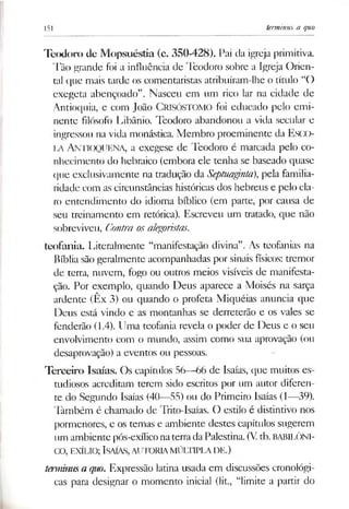 151 tenninus a quo
Teodoro de Mopsuéstía (c. 350-428). Pai da igreja primitiva.
Tão grande foi a influência de Teodoro sobre a Igreja Orien­
tal que mais tarde os comentaristas atribuíram-lhe o título “O
exegeta abençoado”. Nasceu em um rico lar na cidade de
Antioquia, e com João CRISÓSTOMO foi educado pelo emi­
nente filósofo Libânio. Teodoro abandonou a vida secular e
ingressou na vida monástica. Membro proeminente da Esco­
la Antioquena, a exegese de Teodoro é marcada pelo co­
nhecimento do hebraico (embora ele tenha se baseado quase
que exclusivamente na tradução da Septuaginla), pela familia­
ridade com as circunstâncias históricas dos hebreus e pelo cla­
ro entendimento do idioma bíblico (em parte, por causa de
seu treinamento em retórica). Escreveu um tratado, que não
sobreviveu, Contra osalegoristas.
teofania. Literalmente “manifestação divina”. As teofanias na
Bíblia são geralmente acompanhadas por sinais físicos: tremor
de terra, nuvem, fogo ou outros meios visíveis de manifesta­
ção. Por exemplo, quando Deus aparece a Moisés na sarça
ardente (Êx 3) ou quando o profeta Miquéias anuncia que
Deus está vindo e as montanhas se derreterão e os vales se
fenderão (1.4). Uma teofania revela o poder de Deus e o seu
envolvimento com o mundo, assim como sua aprovação (ou
desaprovação) a eventos ou pessoas.
Terceiro Isaías. Os capítulos 56—66 de Isaías, que muitos es­
tudiosos acreditam terem sido escritos por um autor diferen­
te do Segundo Isaías (40—55) ou do Primeiro Isaías (1—39).
Também é chamado de Trito-Isaías. O estilo é distintivo nos
pormenores, e os temas e ambiente destes capítulos sugerem
um ambiente pós-exíliconaterradaPalestina. (Vtb. BABILÓNI­
CO, exílio; Isaías,autoria múltipla de.)
tetminusa quo. Expressão latina usada em discussões cronológi­
cas para designar o momento inicial (lit., “limite a partir do
 