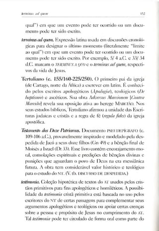 terminus ad quern 152
qual”) em que um evento pode ter ocorrido ou um docu­
mento pode ter sido escrito.
terminusadquem. Expressão latina usada em discussões cronoló­
gicas para designar o último momento (literalmente “limite
ao qual”) em que um evento pode ter ocorrido ou um docu­
mento pode ter sido escrito. Por exemplo, 5/ 4 a.G. e 33/ 34
d.C. marcam o TERMINUSA QUOe o terminus ad quem, respecti­
vos da vida de Jesus.
Tertuliano (c. 155/160-225/250). O primeiro pai da igreja
(de Cartago, norte da África) a escrever em latim. E conheci­
do pelos escritos apologéticos (Apologia), teológicos (I)e
baptismo) e ascéticos. Sua obra Aduersus Maráonem [Contra
Mamão] revela sua oposição ativa ao herege Marcião. N os
seus estudos bíblicos, Tertuliano afirmou a unidade das Escri­
turas judaicas e cristãs e a regra de fé (regulafides) da igreja
apostólica.
Testamaxto dosDozePatriarcas. Documento PSElJDEPÍGRAFO (c.
109-106 a.Cl), provavelmente inspirado e modelado pela des­
pedida de Jacó a seus doze filhos (Gn 49) e a bênção final de
Moisés a Israel (Dt 33). Esse livrocontém encorajamento mo­
ral, consolações espirituais e predições de bênçãos divinas e
punições que aguardam o povo de Deus na era messiânica
futura. A obra tem considerável valor histórico e teológico
para oestudo do NT. (V. tb. DISCURSO DE DESPEDIDA)
testimonia.Coleção hipotética de textos do AT usados pelos cris­
tãos primitivos para fins apologéticos e homiléticos. A possibi­
lidade da testimonia cristã primitiva está baseada no uso pelos
escritores do NT de certas passagens para complementar seus
argumentos apologéticos e teológicos ou apoiar certas crenças
sobre a pessoa e propósito de Jesus no cumprimento do AT.
Tal testimonia pode ter circulado de forma oral como parte do
 