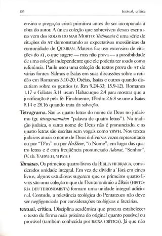 153 textual, crítica
ensino e pregação cristã primitiva antes de ser incorporada à
obra do autor. A única coleção que sobreviveu dessas escritu­
rasvem dos ROLOS IX) MARM o r ií): Testimoniaé uma série de
citações do AT demonstrando as expectativas messiânicas da
comunidade de QUMRAN. Mateus faz uso extensivo de cita­
ções do AT, o que sugere — mas não prova — a possibilidade
de uma coleção independente que ele poderia terusadocomo
referência. Paulo usou uma coleção de textos prova do AT de
várias fontes: Salmos e Isaías em suas discussões sobre a reti­
dão em Romanos 3.10-20; Oséias, Isaías e outros quando dis­
cutiam sobre os gentios (v. Rm 9.24-33; 15.9-12). Romanos
1.17 e Gálatas 3.11 usam Habacuque 2.4 para mostrar que a
justificação é pela fé. Finalmente, IPedro 2.6-8se une a Isaías
8.14 e 28.16 quando trata da salvação.
Tetragram a. São as quatro letras do nome de Deus no judaís­
mo (gr. tetragrammaton “palavra de quatro letras”). Na tradi­
ção judaica, o santo nome de Deus não é pronunciado, e as
quatro letras são escritas sem vogais como YHWH. Nos textos
judaicos atuais o nome de Deus é diversas vezes representado
ou por “D’us” ou por HaShem, “o Nome”, em lugar das qua­
tro letras e é com freqüência pronunciado Adonai, “Senhor”.
(V. tb. Yai iweh, yhwh.)
Tetrateuco. Os primeiros quatro livros da Bíblia hebraica, consi­
derados unidade integral. Em vez de dividir a Torá em cinco
livros, alguns estudiosos sugerem que os primeiros quatro li­
vros são uma coleção e que de Deuteronômio a 2Reis (HISTÓ­
RIA DEUTERONOMISTA) formam uma unidade integral adicio­
nal. Contudo, a relevância teológica do Pentateuco não deve
ser negligenciada por considerações teológicas e literárias.
textual, crítica. Disciplina acadêmica que procura estabelecer
o texto de forma mais próxima do original quanto possível ou
provável (também conhecida por BAIXA CRÍTICA). Já que não
 